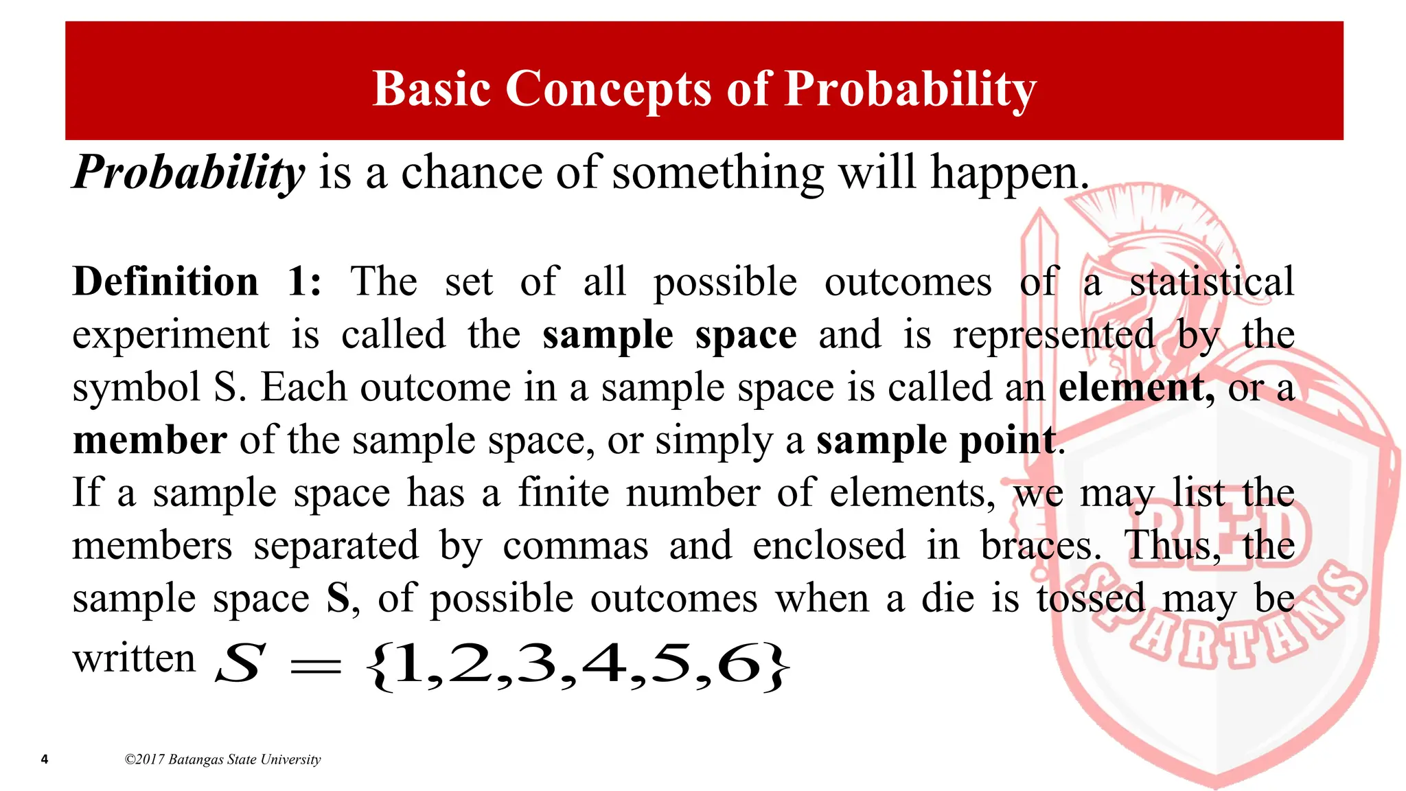 4 ©2017 Batangas State University
Basic Concepts of Probability
Probability is a chance of something will happen.
Definition 1: The set of all possible outcomes of a statistical
experiment is called the sample space and is represented by the
symbol S. Each outcome in a sample space is called an element, or a
member of the sample space, or simply a sample point.
If a sample space has a finite number of elements, we may list the
members separated by commas and enclosed in braces. Thus, the
sample space S, of possible outcomes when a die is tossed may be
written }
6
,
5
,
4
,
3
,
2
,
1
{

S
 