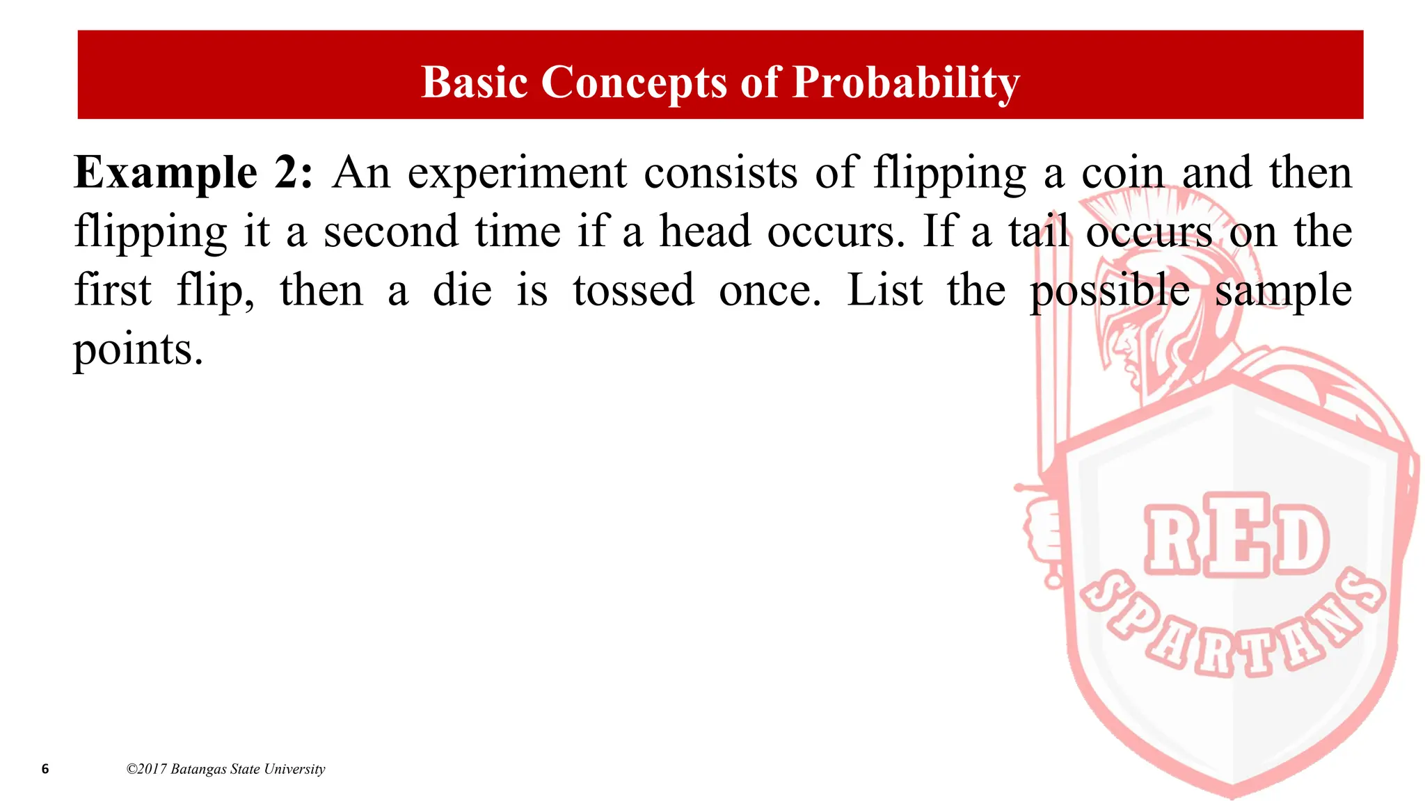 6 ©2017 Batangas State University
Basic Concepts of Probability
Example 2: An experiment consists of flipping a coin and then
flipping it a second time if a head occurs. If a tail occurs on the
first flip, then a die is tossed once. List the possible sample
points.
 