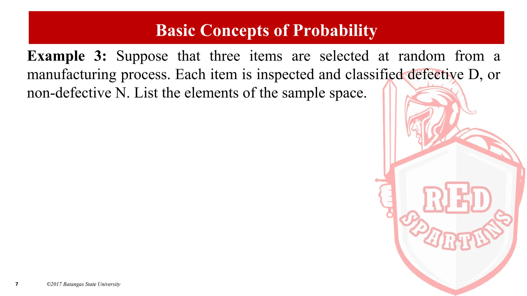 7 ©2017 Batangas State University
Basic Concepts of Probability
Example 3: Suppose that three items are selected at random from a
manufacturing process. Each item is inspected and classified defective D, or
non-defective N. List the elements of the sample space.
 