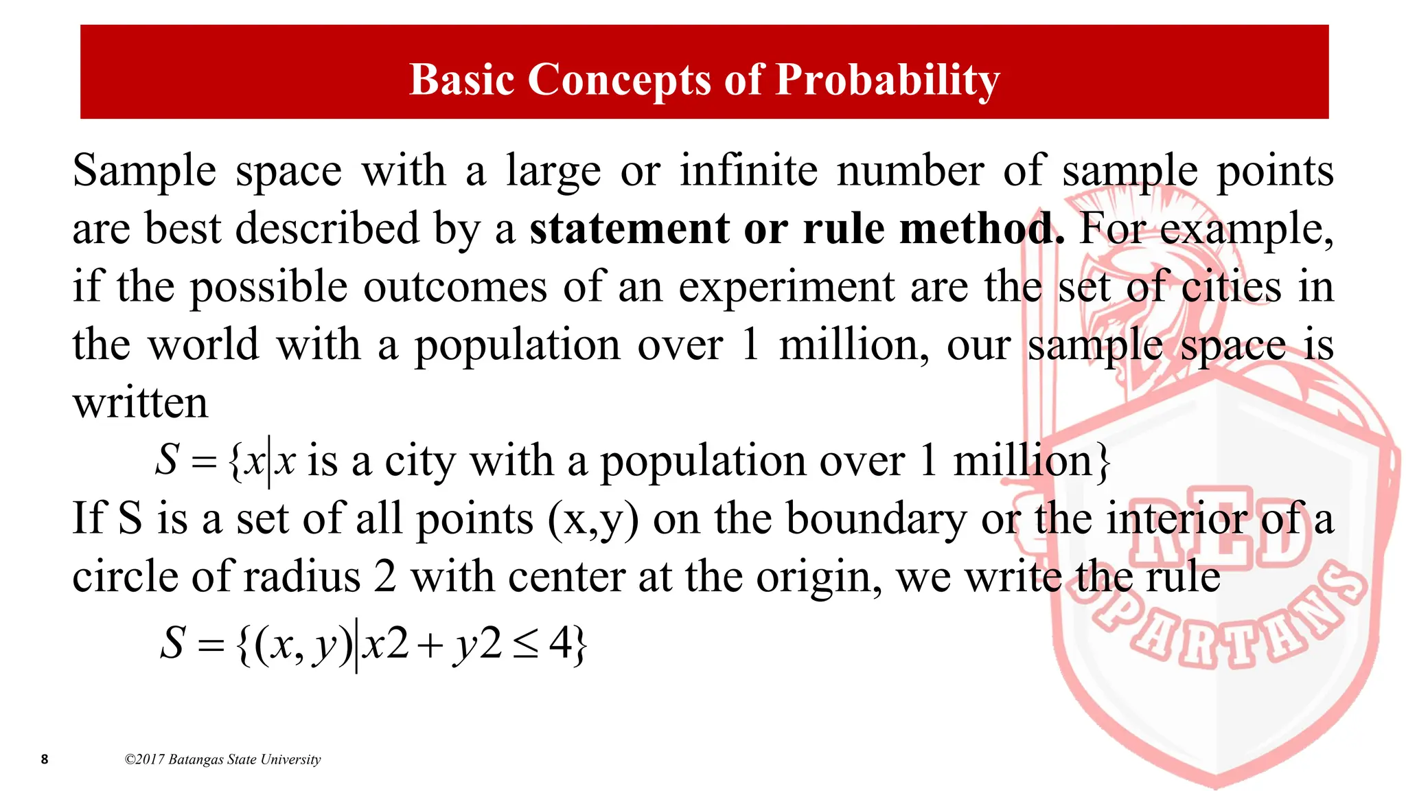 8 ©2017 Batangas State University
Basic Concepts of Probability
Sample space with a large or infinite number of sample points
are best described by a statement or rule method. For example,
if the possible outcomes of an experiment are the set of cities in
the world with a population over 1 million, our sample space is
written
is a city with a population over 1 million}
If S is a set of all points (x,y) on the boundary or the interior of a
circle of radius 2 with center at the origin, we write the rule
x
x
S {

}
4
2
2
)
,
{( 

 y
x
y
x
S
 