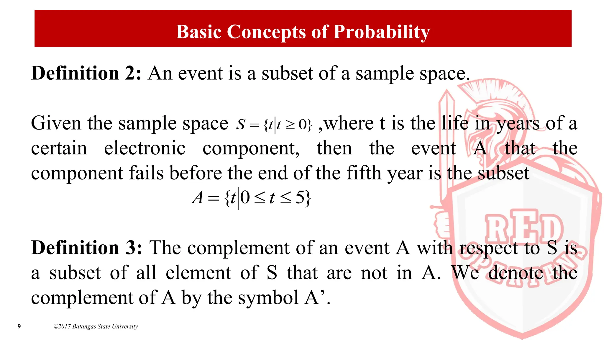 9 ©2017 Batangas State University
Basic Concepts of Probability
Definition 2: An event is a subset of a sample space.
Given the sample space ,where t is the life in years of a
certain electronic component, then the event A that the
component fails before the end of the fifth year is the subset
Definition 3: The complement of an event A with respect to S is
a subset of all element of S that are not in A. We denote the
complement of A by the symbol A’.
}
0
{ 
 t
t
S
}
5
0
{ 

 t
t
A
 