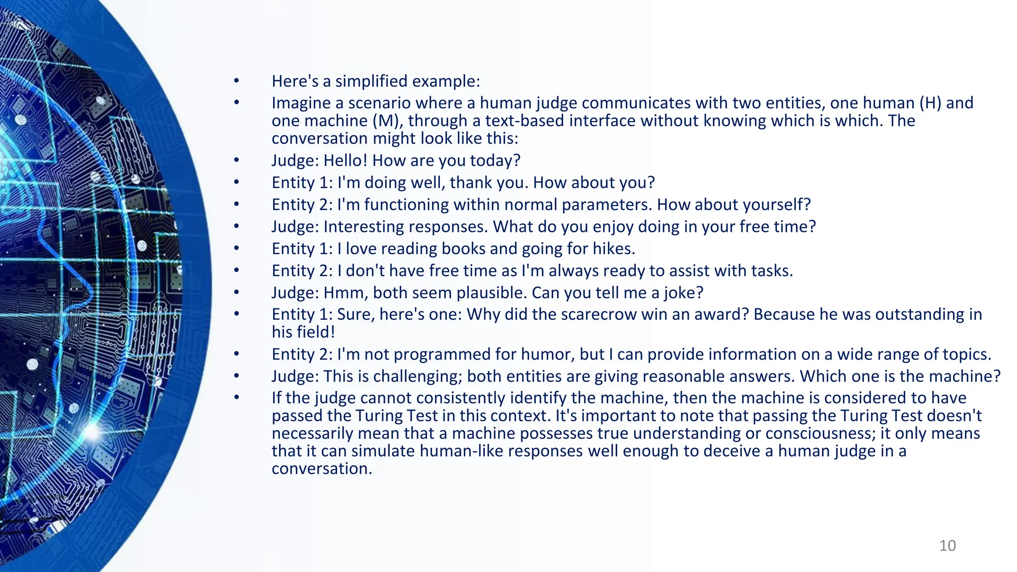• Here's a simplified example:
• Imagine a scenario where a human judge communicates with two entities, one human (H) and
one machine (M), through a text-based interface without knowing which is which. The
conversation might look like this:
• Judge: Hello! How are you today?
• Entity 1: I'm doing well, thank you. How about you?
• Entity 2: I'm functioning within normal parameters. How about yourself?
• Judge: Interesting responses. What do you enjoy doing in your free time?
• Entity 1: I love reading books and going for hikes.
• Entity 2: I don't have free time as I'm always ready to assist with tasks.
• Judge: Hmm, both seem plausible. Can you tell me a joke?
• Entity 1: Sure, here's one: Why did the scarecrow win an award? Because he was outstanding in
his field!
• Entity 2: I'm not programmed for humor, but I can provide information on a wide range of topics.
• Judge: This is challenging; both entities are giving reasonable answers. Which one is the machine?
• If the judge cannot consistently identify the machine, then the machine is considered to have
passed the Turing Test in this context. It's important to note that passing the Turing Test doesn't
necessarily mean that a machine possesses true understanding or consciousness; it only means
that it can simulate human-like responses well enough to deceive a human judge in a
conversation.
10
 