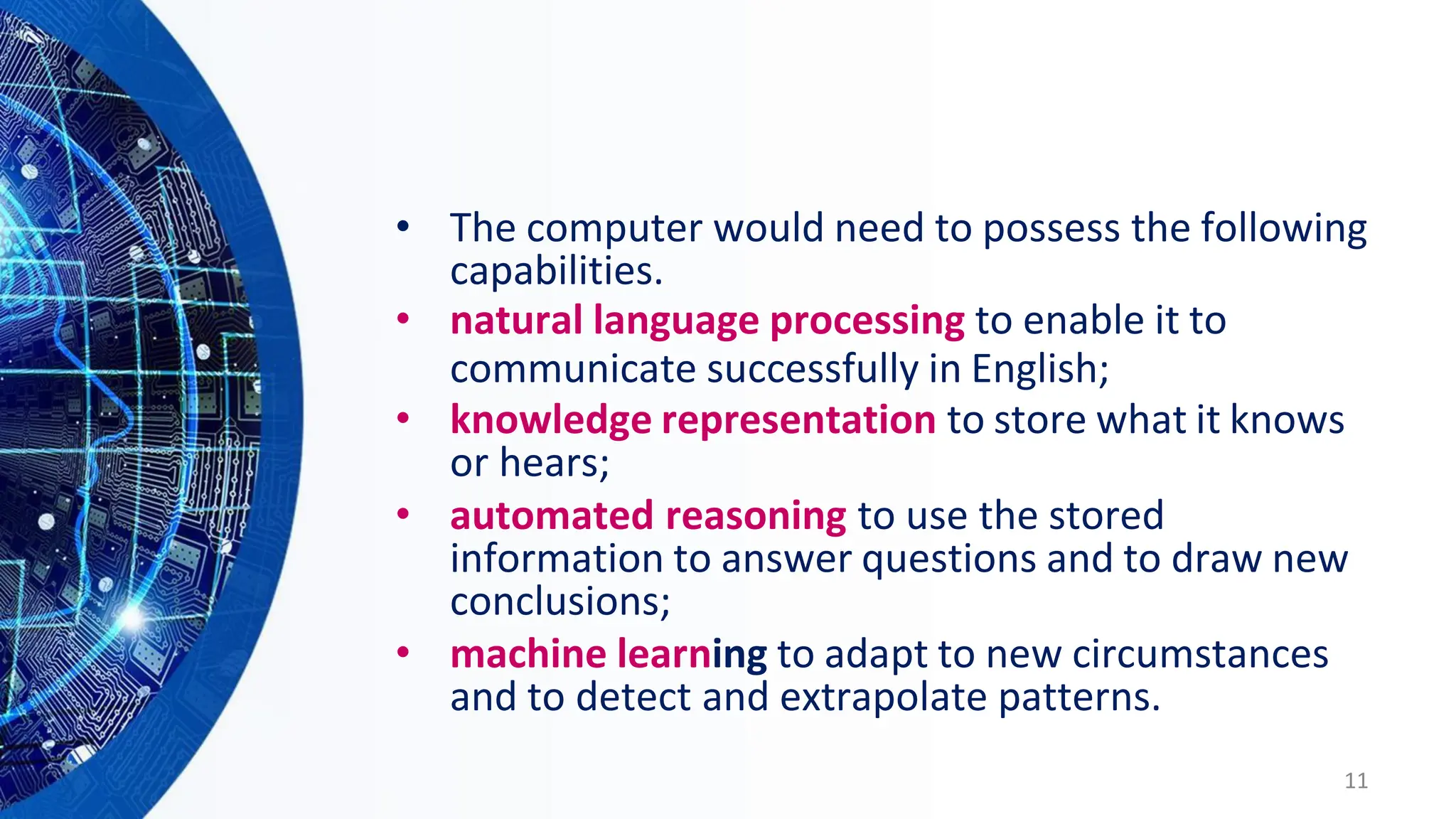 • The computer would need to possess the following
capabilities.
• natural language processing to enable it to
communicate successfully in English;
• knowledge representation to store what it knows
or hears;
• automated reasoning to use the stored
information to answer questions and to draw new
conclusions;
• machine learning to adapt to new circumstances
and to detect and extrapolate patterns.
11
 