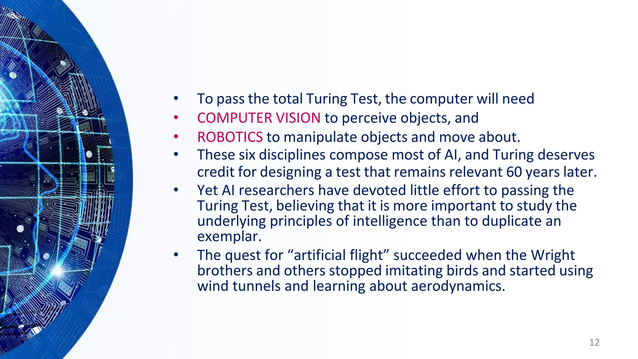 • To pass the total Turing Test, the computer will need
• COMPUTER VISION to perceive objects, and
• ROBOTICS to manipulate objects and move about.
• These six disciplines compose most of AI, and Turing deserves
credit for designing a test that remains relevant 60 years later.
• Yet AI researchers have devoted little effort to passing the
Turing Test, believing that it is more important to study the
underlying principles of intelligence than to duplicate an
exemplar.
• The quest for “artificial flight” succeeded when the Wright
brothers and others stopped imitating birds and started using
wind tunnels and learning about aerodynamics.
12
 