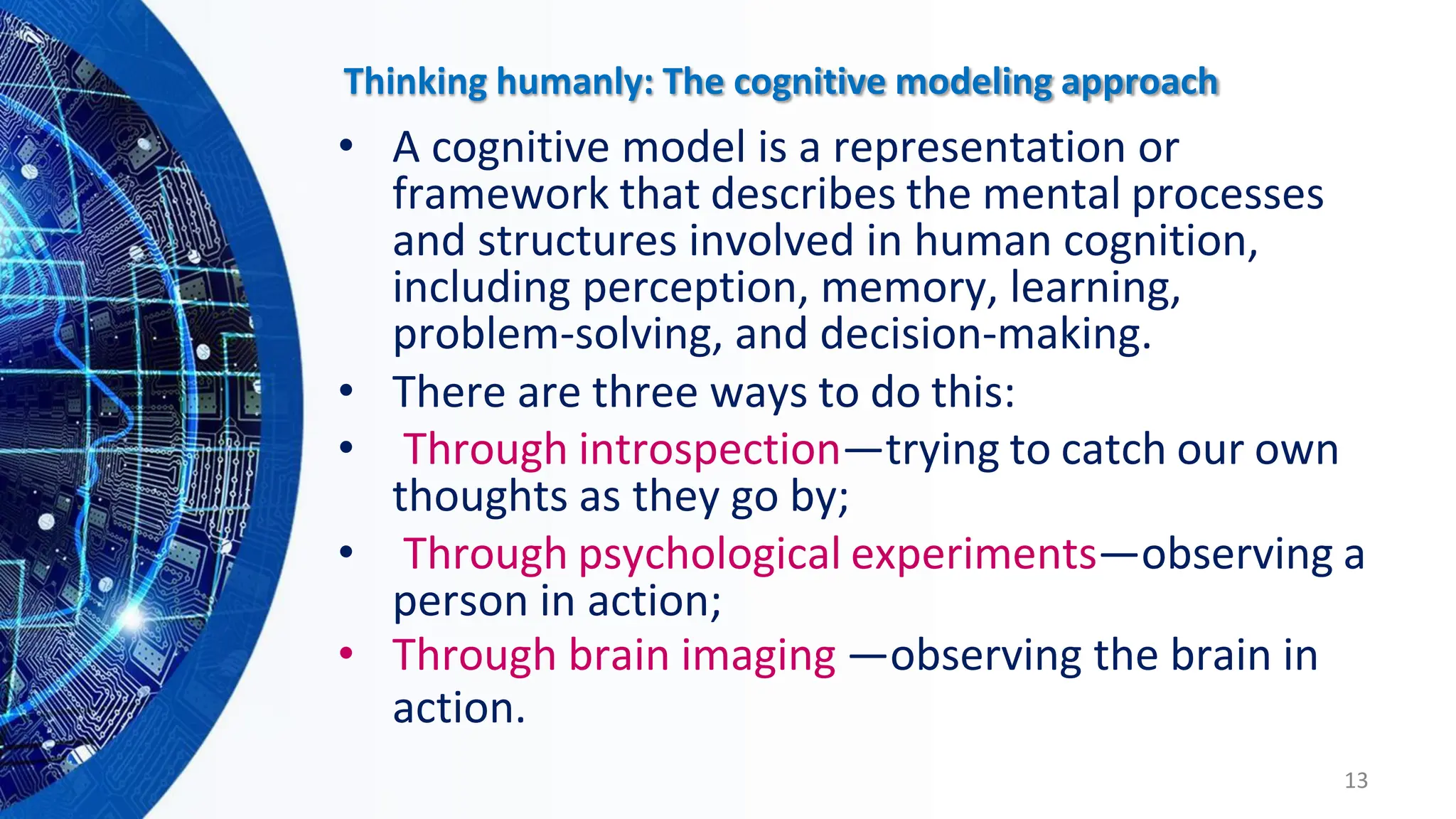 Thinking humanly: The cognitive modeling approach
• A cognitive model is a representation or
framework that describes the mental processes
and structures involved in human cognition,
including perception, memory, learning,
problem-solving, and decision-making.
• There are three ways to do this:
• Through introspection—trying to catch our own
thoughts as they go by;
• Through psychological experiments—observing a
person in action;
• Through brain imaging —observing the brain in
action.
13
 
