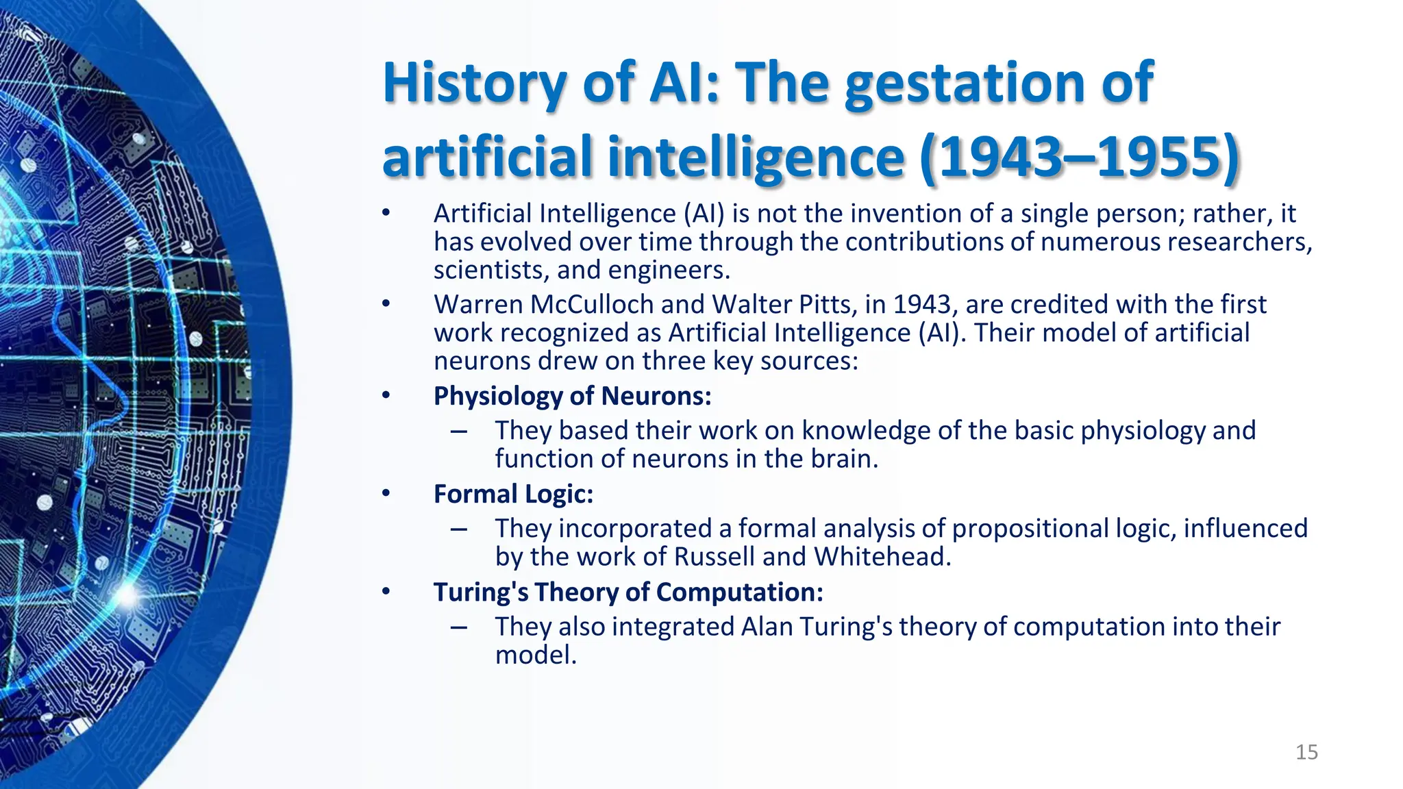 History of AI: The gestation of
artificial intelligence (1943–1955)
• Artificial Intelligence (AI) is not the invention of a single person; rather, it
has evolved over time through the contributions of numerous researchers,
scientists, and engineers.
• Warren McCulloch and Walter Pitts, in 1943, are credited with the first
work recognized as Artificial Intelligence (AI). Their model of artificial
neurons drew on three key sources:
• Physiology of Neurons:
– They based their work on knowledge of the basic physiology and
function of neurons in the brain.
• Formal Logic:
– They incorporated a formal analysis of propositional logic, influenced
by the work of Russell and Whitehead.
• Turing's Theory of Computation:
– They also integrated Alan Turing's theory of computation into their
model.
15
 
