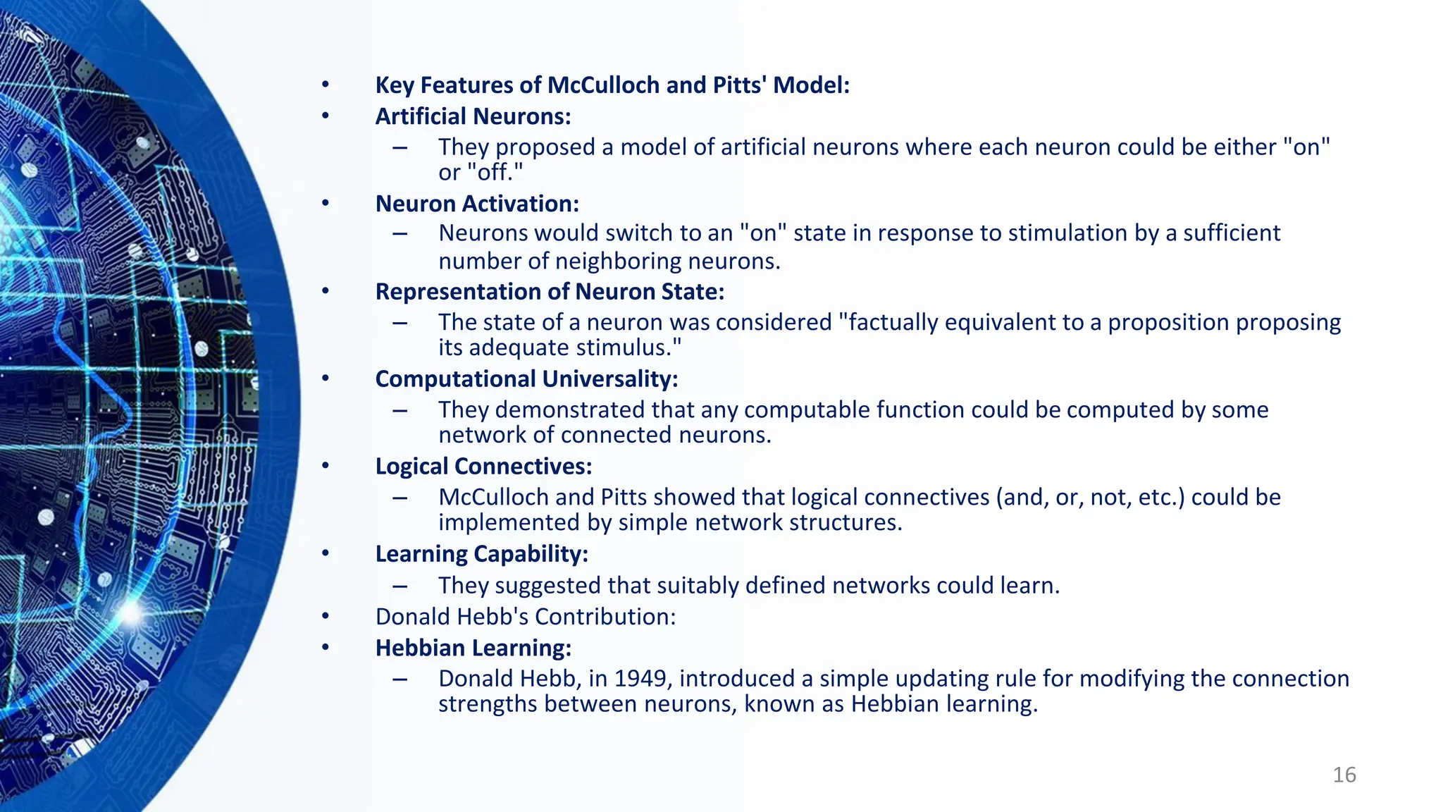 • Key Features of McCulloch and Pitts' Model:
• Artificial Neurons:
– They proposed a model of artificial neurons where each neuron could be either "on"
or "off."
• Neuron Activation:
– Neurons would switch to an "on" state in response to stimulation by a sufficient
number of neighboring neurons.
• Representation of Neuron State:
– The state of a neuron was considered "factually equivalent to a proposition proposing
its adequate stimulus."
• Computational Universality:
– They demonstrated that any computable function could be computed by some
network of connected neurons.
• Logical Connectives:
– McCulloch and Pitts showed that logical connectives (and, or, not, etc.) could be
implemented by simple network structures.
• Learning Capability:
– They suggested that suitably defined networks could learn.
• Donald Hebb's Contribution:
• Hebbian Learning:
– Donald Hebb, in 1949, introduced a simple updating rule for modifying the connection
strengths between neurons, known as Hebbian learning.
16
 