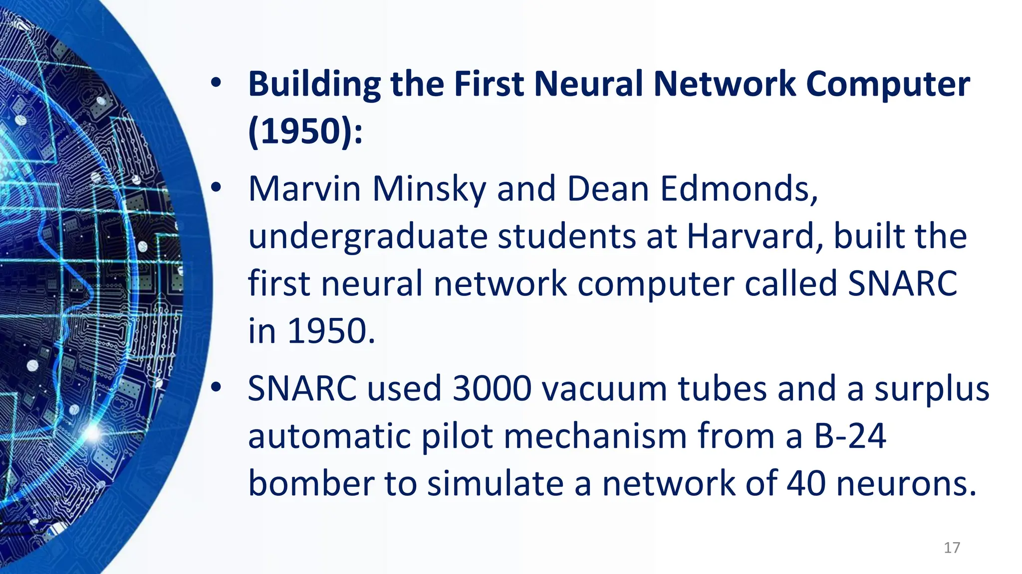 • Building the First Neural Network Computer
(1950):
• Marvin Minsky and Dean Edmonds,
undergraduate students at Harvard, built the
first neural network computer called SNARC
in 1950.
• SNARC used 3000 vacuum tubes and a surplus
automatic pilot mechanism from a B-24
bomber to simulate a network of 40 neurons.
17
 