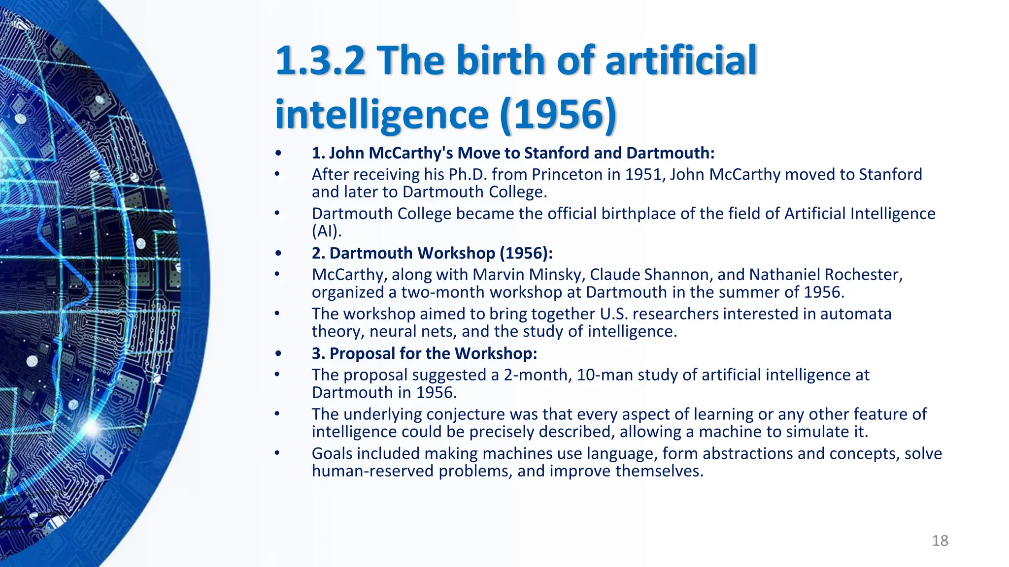 1.3.2 The birth of artificial
intelligence (1956)
• 1. John McCarthy's Move to Stanford and Dartmouth:
• After receiving his Ph.D. from Princeton in 1951, John McCarthy moved to Stanford
and later to Dartmouth College.
• Dartmouth College became the official birthplace of the field of Artificial Intelligence
(AI).
• 2. Dartmouth Workshop (1956):
• McCarthy, along with Marvin Minsky, Claude Shannon, and Nathaniel Rochester,
organized a two-month workshop at Dartmouth in the summer of 1956.
• The workshop aimed to bring together U.S. researchers interested in automata
theory, neural nets, and the study of intelligence.
• 3. Proposal for the Workshop:
• The proposal suggested a 2-month, 10-man study of artificial intelligence at
Dartmouth in 1956.
• The underlying conjecture was that every aspect of learning or any other feature of
intelligence could be precisely described, allowing a machine to simulate it.
• Goals included making machines use language, form abstractions and concepts, solve
human-reserved problems, and improve themselves.
18
 