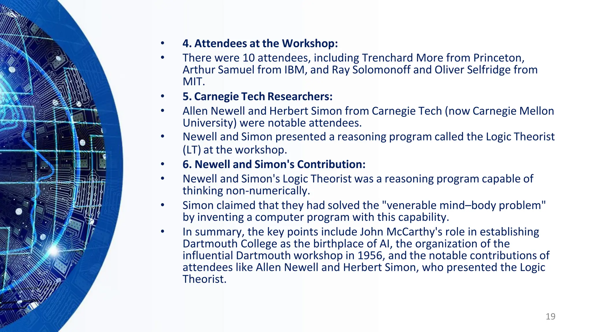 • 4. Attendees at the Workshop:
• There were 10 attendees, including Trenchard More from Princeton,
Arthur Samuel from IBM, and Ray Solomonoff and Oliver Selfridge from
MIT.
• 5. Carnegie Tech Researchers:
• Allen Newell and Herbert Simon from Carnegie Tech (now Carnegie Mellon
University) were notable attendees.
• Newell and Simon presented a reasoning program called the Logic Theorist
(LT) at the workshop.
• 6. Newell and Simon's Contribution:
• Newell and Simon's Logic Theorist was a reasoning program capable of
thinking non-numerically.
• Simon claimed that they had solved the "venerable mind–body problem"
by inventing a computer program with this capability.
• In summary, the key points include John McCarthy's role in establishing
Dartmouth College as the birthplace of AI, the organization of the
influential Dartmouth workshop in 1956, and the notable contributions of
attendees like Allen Newell and Herbert Simon, who presented the Logic
Theorist.
19
 