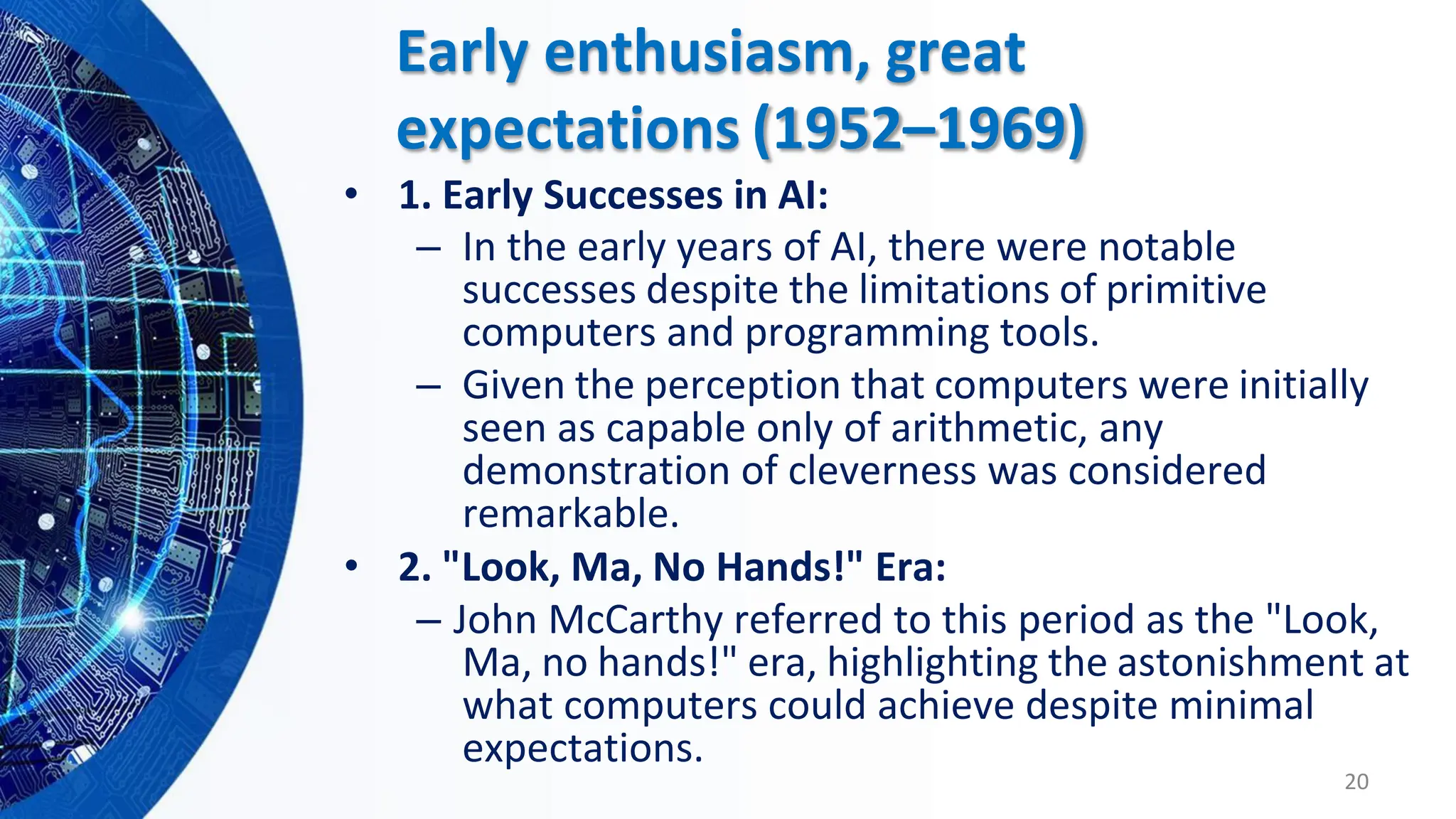– In the early years of AI, there were notable
successes despite the limitations of primitive
computers and programming tools.
– Given the perception that computers were initially
seen as capable only of arithmetic, any
demonstration of cleverness was considered
remarkable.
• 2. "Look, Ma, No Hands!" Era:
– John McCarthy referred to this period as the "Look,
Ma, no hands!" era, highlighting the astonishment at
what computers could achieve despite minimal
expectations.
20
Early enthusiasm, great
expectations (1952–1969)
• 1. Early Successes in AI:
 