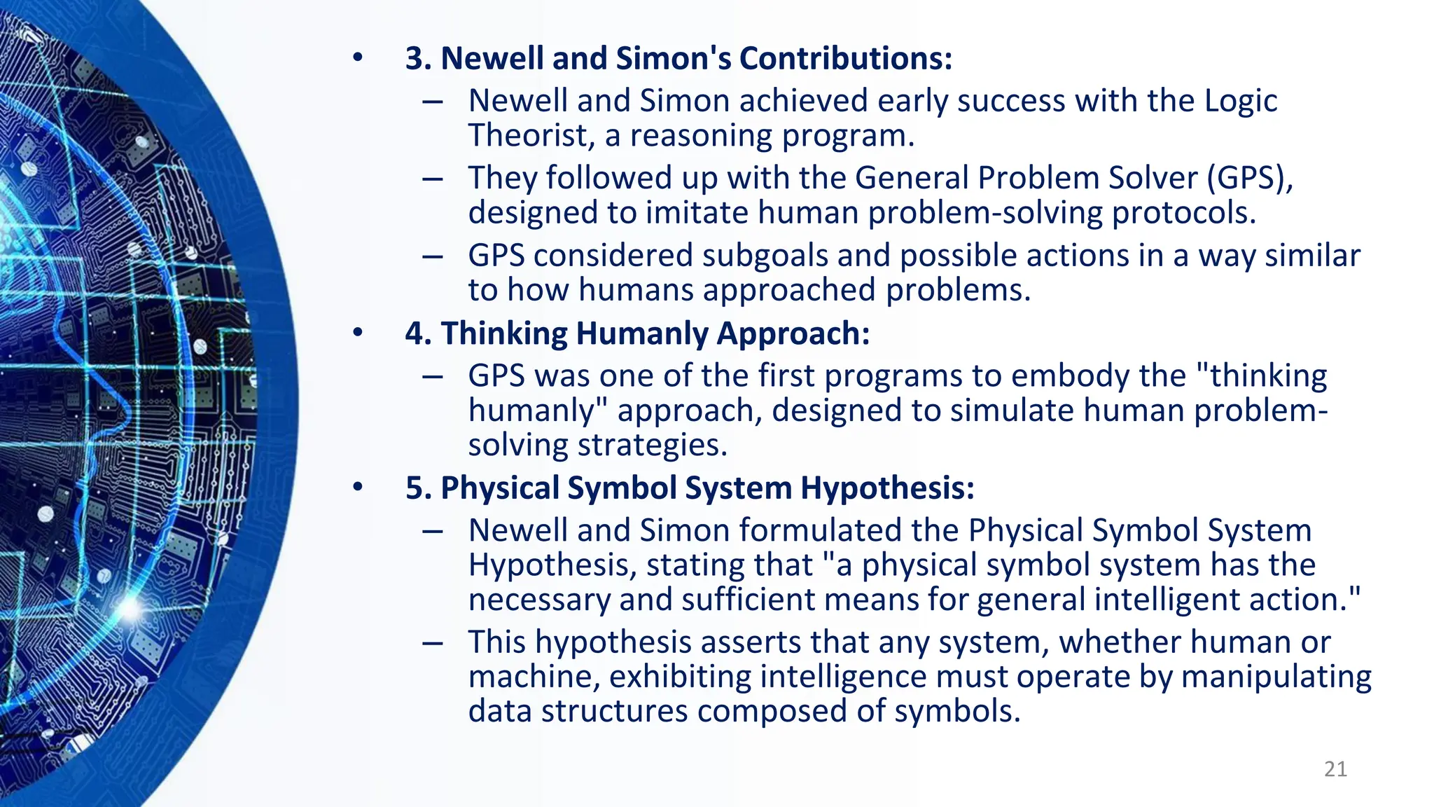 • 3. Newell and Simon's Contributions:
– Newell and Simon achieved early success with the Logic
Theorist, a reasoning program.
– They followed up with the General Problem Solver (GPS),
designed to imitate human problem-solving protocols.
– GPS considered subgoals and possible actions in a way similar
to how humans approached problems.
• 4. Thinking Humanly Approach:
– GPS was one of the first programs to embody the "thinking
humanly" approach, designed to simulate human problem-
solving strategies.
• 5. Physical Symbol System Hypothesis:
– Newell and Simon formulated the Physical Symbol System
Hypothesis, stating that "a physical symbol system has the
necessary and sufficient means for general intelligent action."
– This hypothesis asserts that any system, whether human or
machine, exhibiting intelligence must operate by manipulating
data structures composed of symbols.
21
 