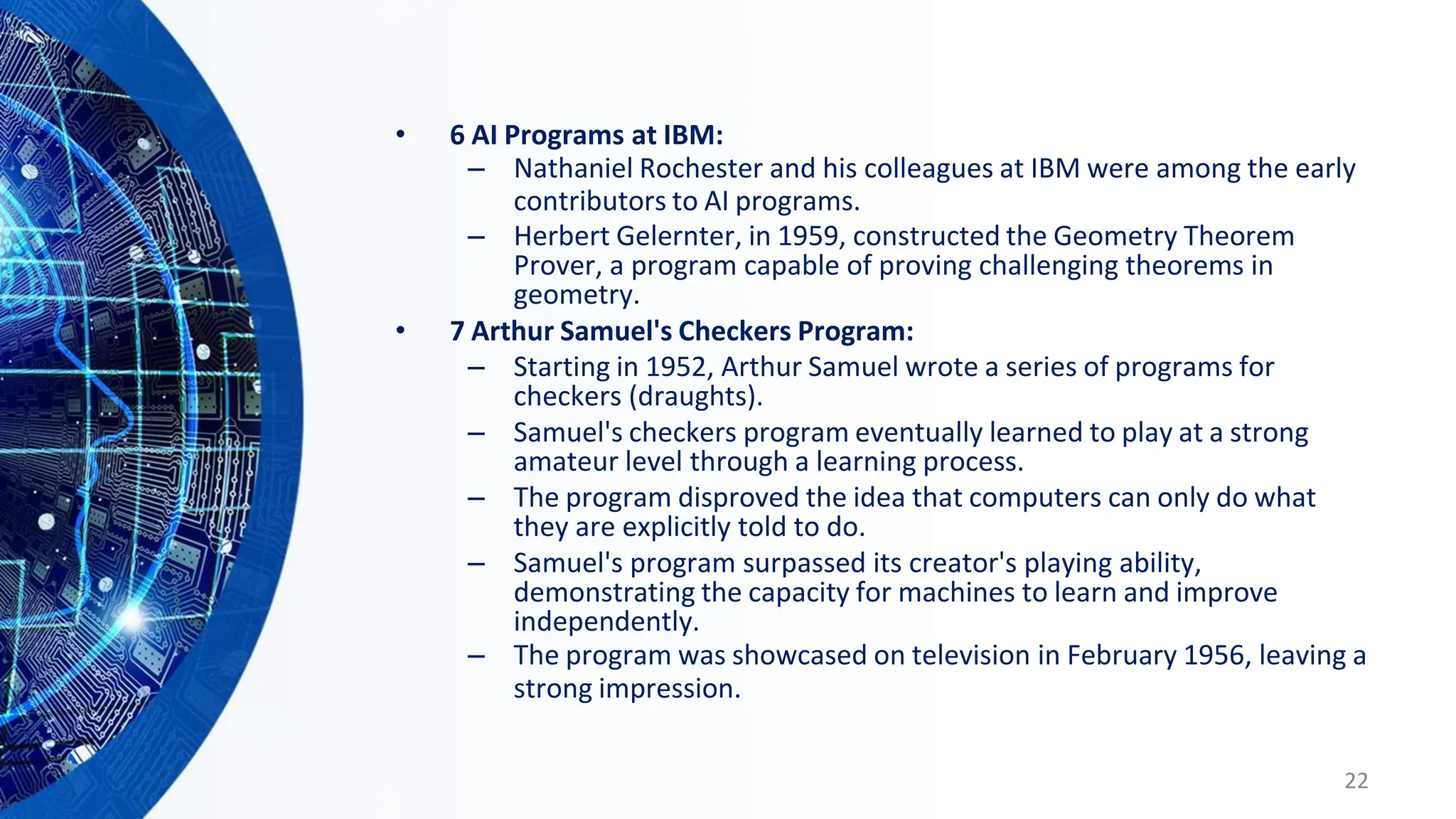 • 6 AI Programs at IBM:
– Nathaniel Rochester and his colleagues at IBM were among the early
contributors to AI programs.
– Herbert Gelernter, in 1959, constructed the Geometry Theorem
Prover, a program capable of proving challenging theorems in
geometry.
• 7 Arthur Samuel's Checkers Program:
– Starting in 1952, Arthur Samuel wrote a series of programs for
checkers (draughts).
– Samuel's checkers program eventually learned to play at a strong
amateur level through a learning process.
– The program disproved the idea that computers can only do what
they are explicitly told to do.
– Samuel's program surpassed its creator's playing ability,
demonstrating the capacity for machines to learn and improve
independently.
– The program was showcased on television in February 1956, leaving a
strong impression.
22
 