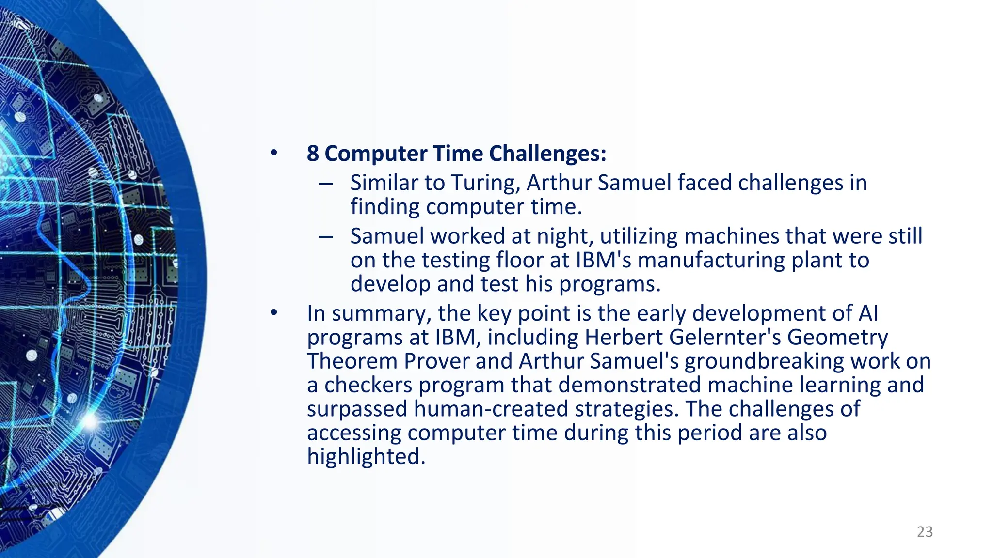 • 8 Computer Time Challenges:
– Similar to Turing, Arthur Samuel faced challenges in
finding computer time.
– Samuel worked at night, utilizing machines that were still
on the testing floor at IBM's manufacturing plant to
develop and test his programs.
• In summary, the key point is the early development of AI
programs at IBM, including Herbert Gelernter's Geometry
Theorem Prover and Arthur Samuel's groundbreaking work on
a checkers program that demonstrated machine learning and
surpassed human-created strategies. The challenges of
accessing computer time during this period are also
highlighted.
23
 