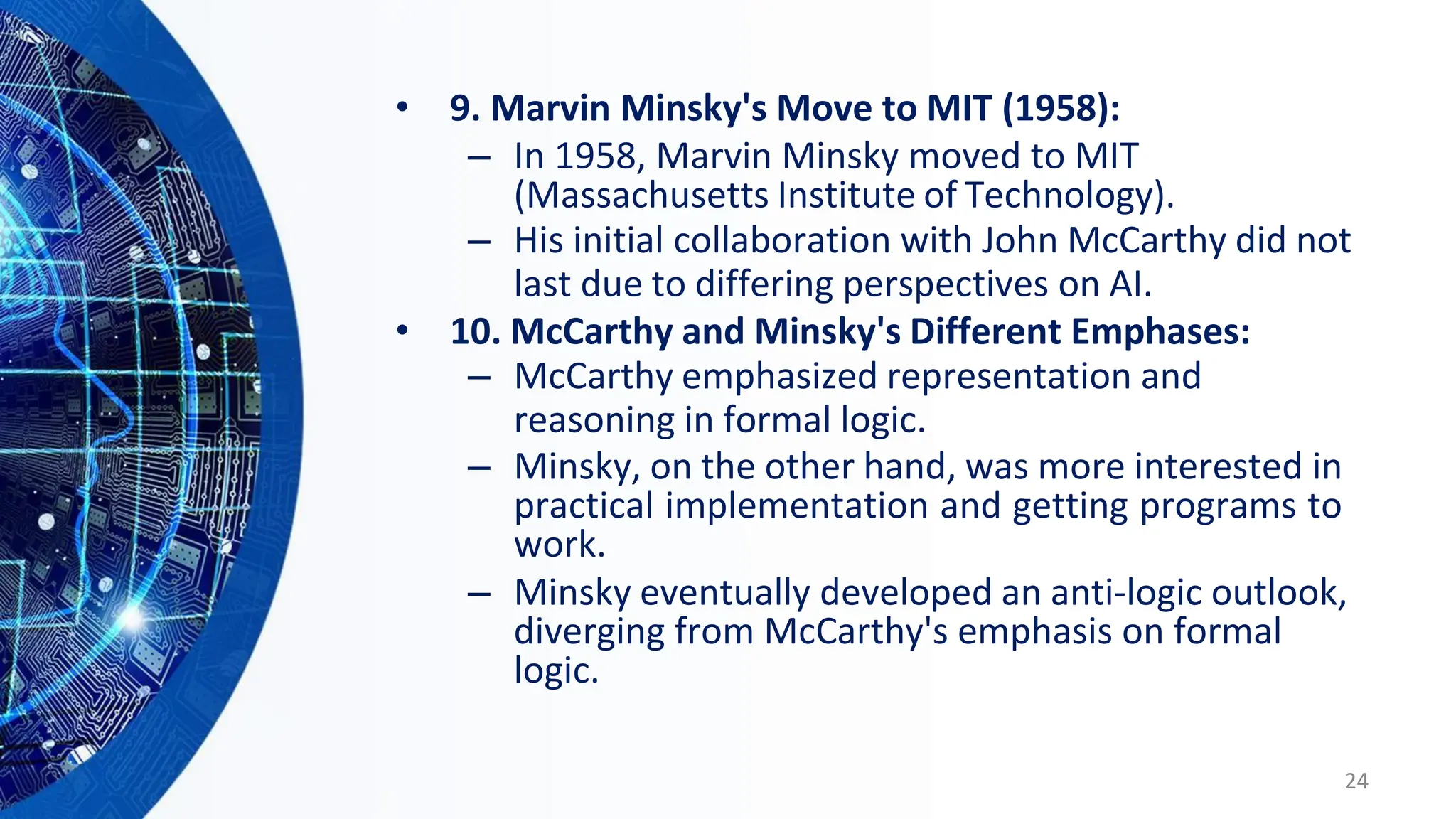 • 9. Marvin Minsky's Move to MIT (1958):
– In 1958, Marvin Minsky moved to MIT
(Massachusetts Institute of Technology).
– His initial collaboration with John McCarthy did not
last due to differing perspectives on AI.
• 10. McCarthy and Minsky's Different Emphases:
– McCarthy emphasized representation and
reasoning in formal logic.
– Minsky, on the other hand, was more interested in
practical implementation and getting programs to
work.
– Minsky eventually developed an anti-logic outlook,
diverging from McCarthy's emphasis on formal
logic.
24
 
