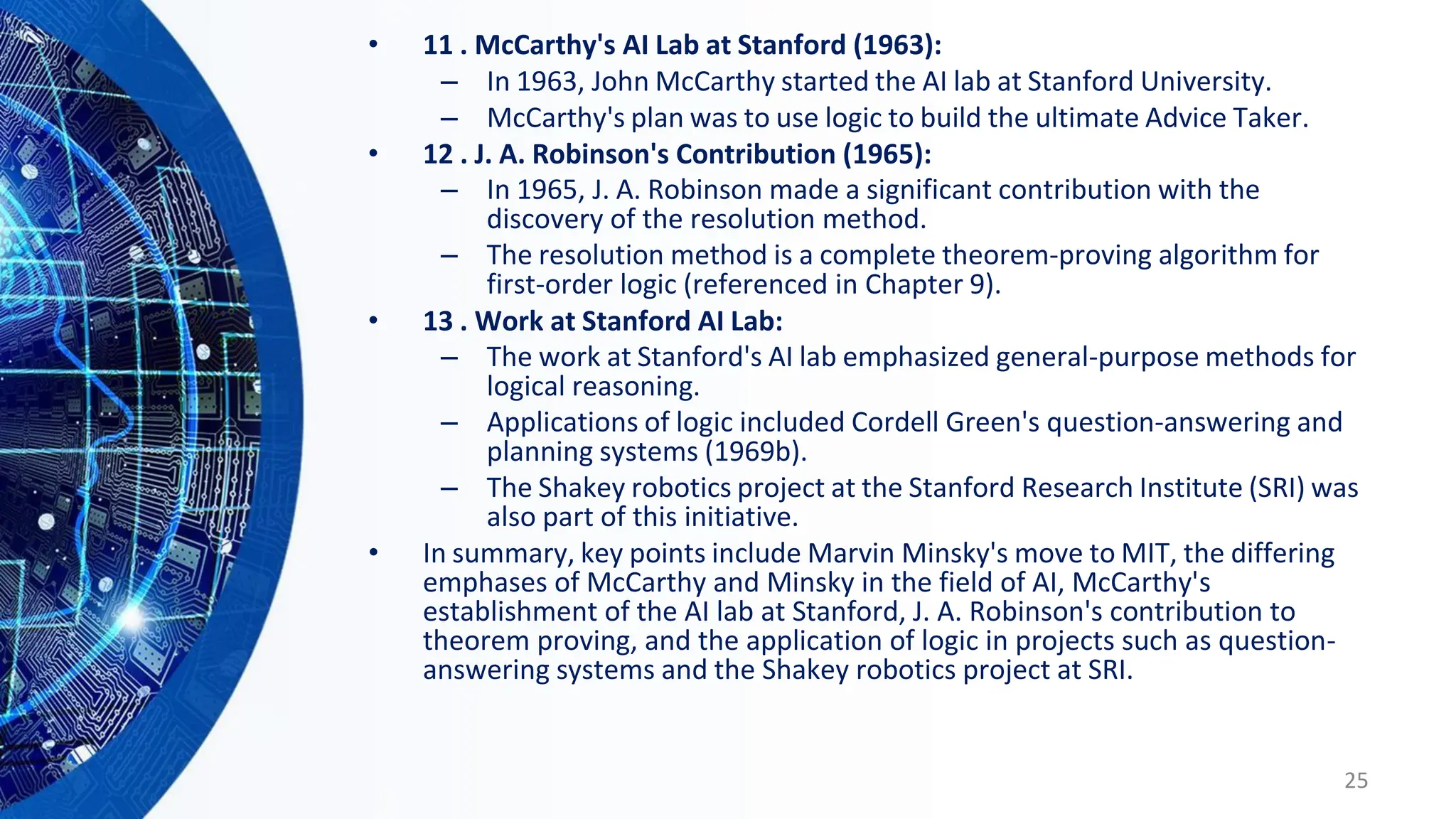 • 11 . McCarthy's AI Lab at Stanford (1963):
– In 1963, John McCarthy started the AI lab at Stanford University.
– McCarthy's plan was to use logic to build the ultimate Advice Taker.
• 12 . J. A. Robinson's Contribution (1965):
– In 1965, J. A. Robinson made a significant contribution with the
discovery of the resolution method.
– The resolution method is a complete theorem-proving algorithm for
first-order logic (referenced in Chapter 9).
• 13 . Work at Stanford AI Lab:
– The work at Stanford's AI lab emphasized general-purpose methods for
logical reasoning.
– Applications of logic included Cordell Green's question-answering and
planning systems (1969b).
– The Shakey robotics project at the Stanford Research Institute (SRI) was
also part of this initiative.
• In summary, key points include Marvin Minsky's move to MIT, the differing
emphases of McCarthy and Minsky in the field of AI, McCarthy's
establishment of the AI lab at Stanford, J. A. Robinson's contribution to
theorem proving, and the application of logic in projects such as question-
answering systems and the Shakey robotics project at SRI.
25
 