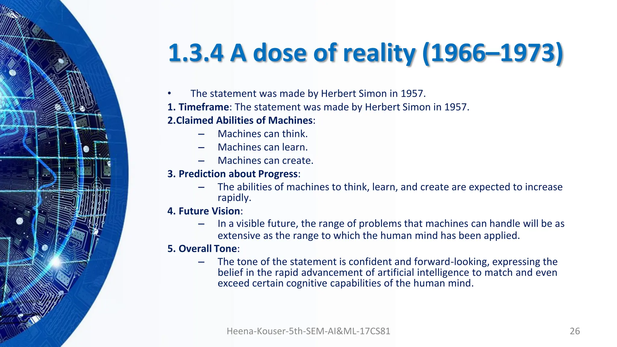 1.3.4 A dose of reality (1966–1973)
• The statement was made by Herbert Simon in 1957.
1. Timeframe: The statement was made by Herbert Simon in 1957.
2.Claimed Abilities of Machines:
– Machines can think.
– Machines can learn.
– Machines can create.
3. Prediction about Progress:
– The abilities of machines to think, learn, and create are expected to increase
rapidly.
4. Future Vision:
– In a visible future, the range of problems that machines can handle will be as
extensive as the range to which the human mind has been applied.
5. Overall Tone:
– The tone of the statement is confident and forward-looking, expressing the
belief in the rapid advancement of artificial intelligence to match and even
exceed certain cognitive capabilities of the human mind.
Heena-Kouser-5th-SEM-AI&ML-17CS81 26
 