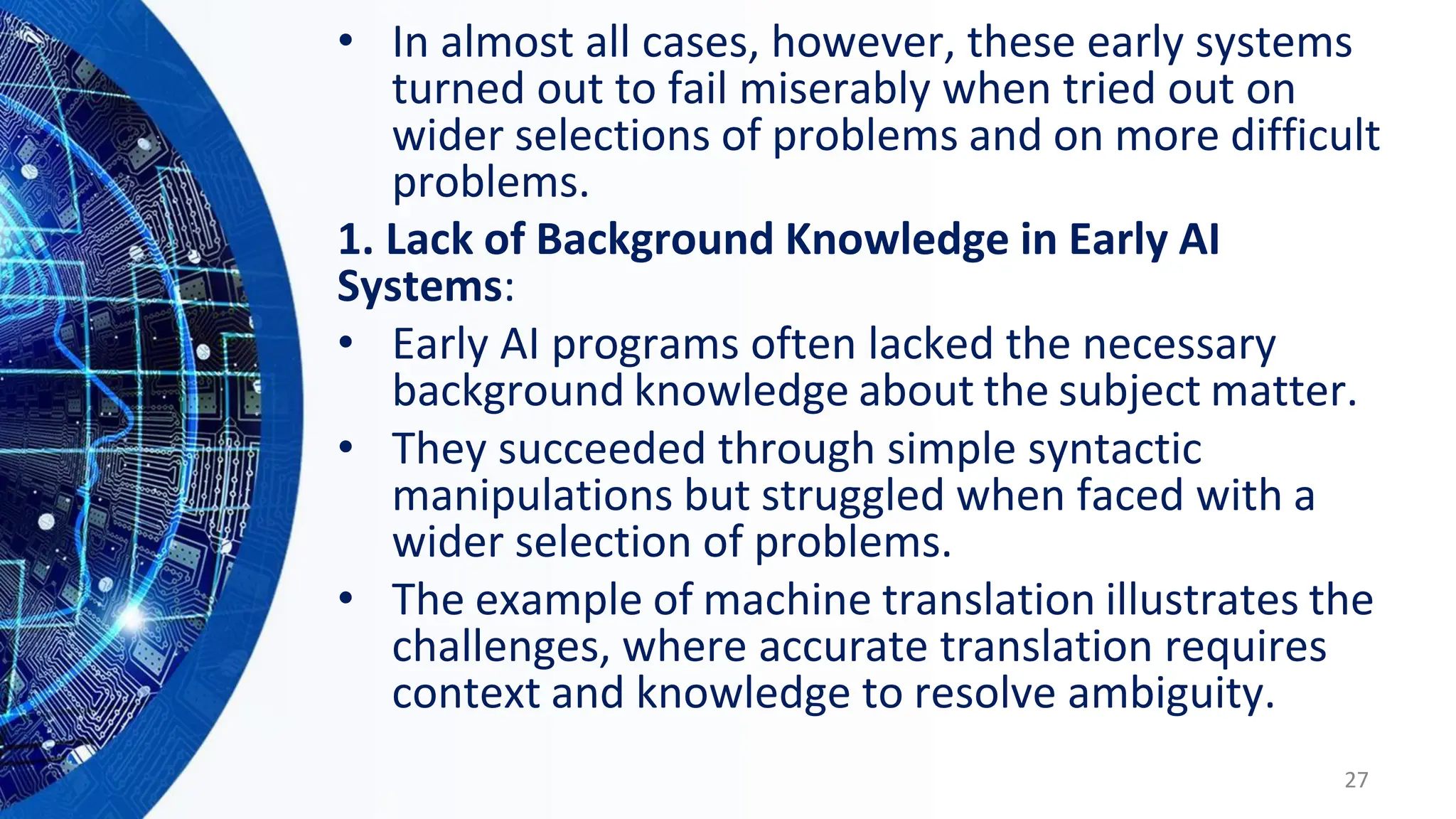 • In almost all cases, however, these early systems
turned out to fail miserably when tried out on
wider selections of problems and on more difficult
problems.
1. Lack of Background Knowledge in Early AI
Systems:
• Early AI programs often lacked the necessary
background knowledge about the subject matter.
• They succeeded through simple syntactic
manipulations but struggled when faced with a
wider selection of problems.
• The example of machine translation illustrates the
challenges, where accurate translation requires
context and knowledge to resolve ambiguity.
27
 