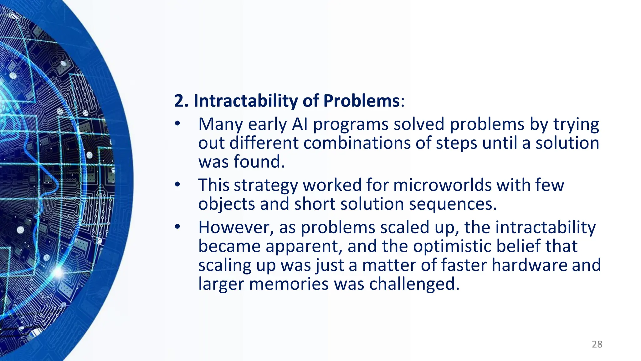 2. Intractability of Problems:
• Many early AI programs solved problems by trying
out different combinations of steps until a solution
was found.
• This strategy worked for microworlds with few
objects and short solution sequences.
• However, as problems scaled up, the intractability
became apparent, and the optimistic belief that
scaling up was just a matter of faster hardware and
larger memories was challenged.
28
 