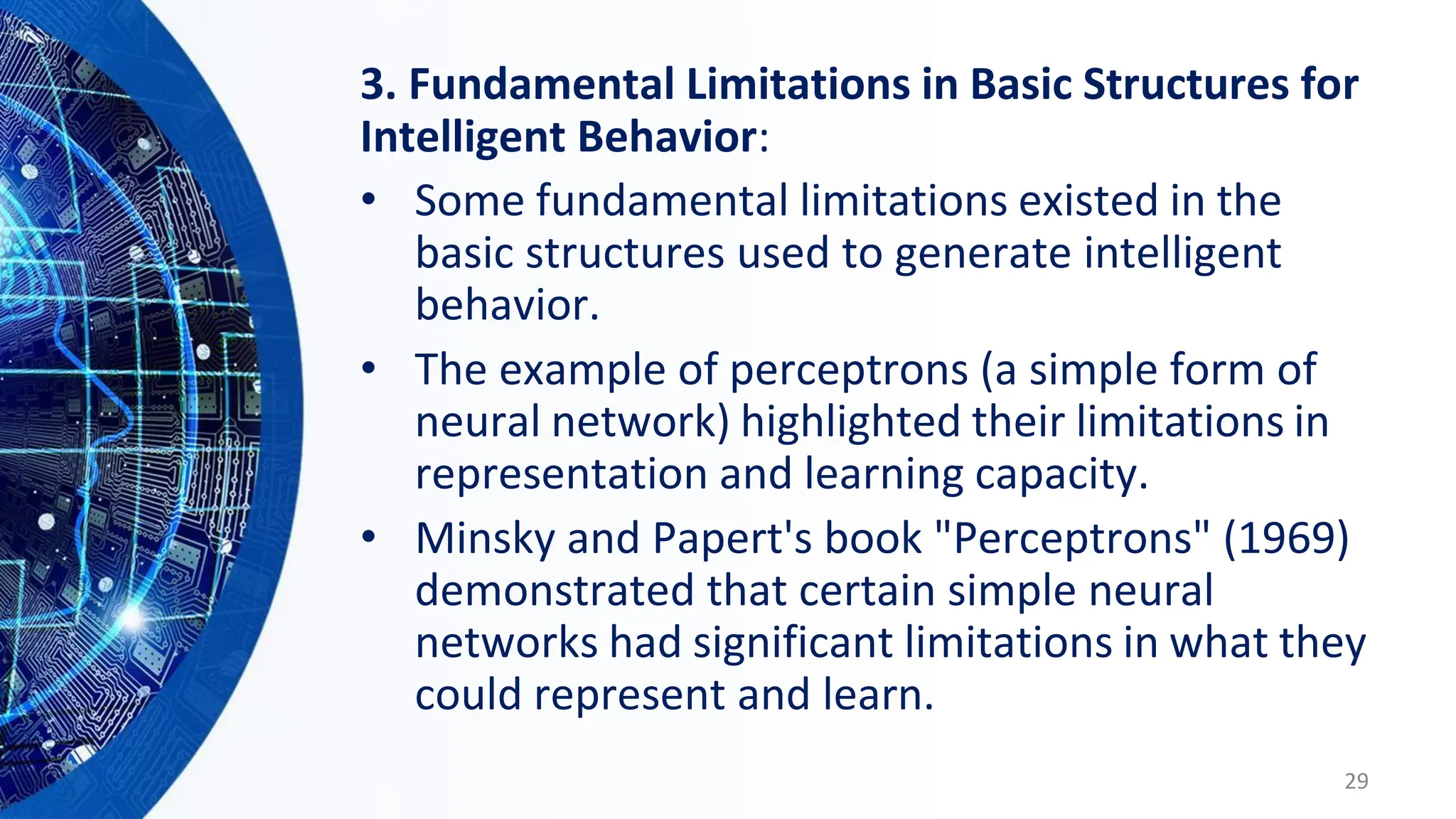 3. Fundamental Limitations in Basic Structures for
Intelligent Behavior:
• Some fundamental limitations existed in the
basic structures used to generate intelligent
behavior.
• The example of perceptrons (a simple form of
neural network) highlighted their limitations in
representation and learning capacity.
• Minsky and Papert's book "Perceptrons" (1969)
demonstrated that certain simple neural
networks had significant limitations in what they
could represent and learn.
29
 