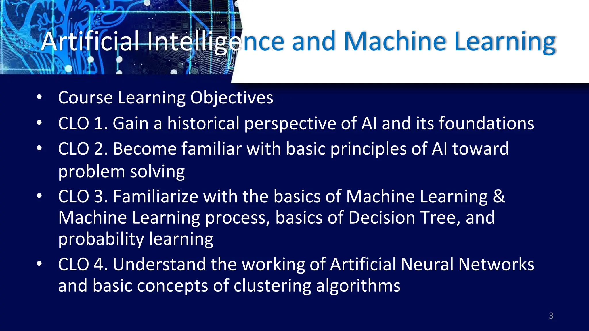 Artificial Intelligence and Machine Learning
• Course Learning Objectives
• CLO 1. Gain a historical perspective of AI and its foundations
• CLO 2. Become familiar with basic principles of AI toward
problem solving
• CLO 3. Familiarize with the basics of Machine Learning &
Machine Learning process, basics of Decision Tree, and
probability learning
• CLO 4. Understand the working of Artificial Neural Networks
and basic concepts of clustering algorithms
3
 