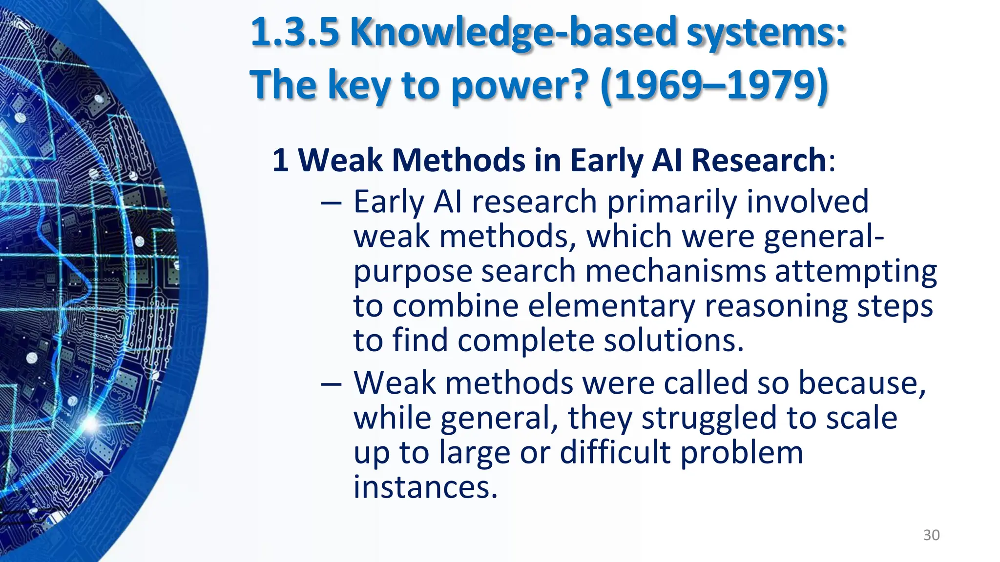 1 Weak Methods in Early AI Research:
– Early AI research primarily involved
weak methods, which were general-
purpose search mechanisms attempting
to combine elementary reasoning steps
to find complete solutions.
– Weak methods were called so because,
while general, they struggled to scale
up to large or difficult problem
instances.
30
1.3.5 Knowledge-based systems:
The key to power? (1969–1979)
 