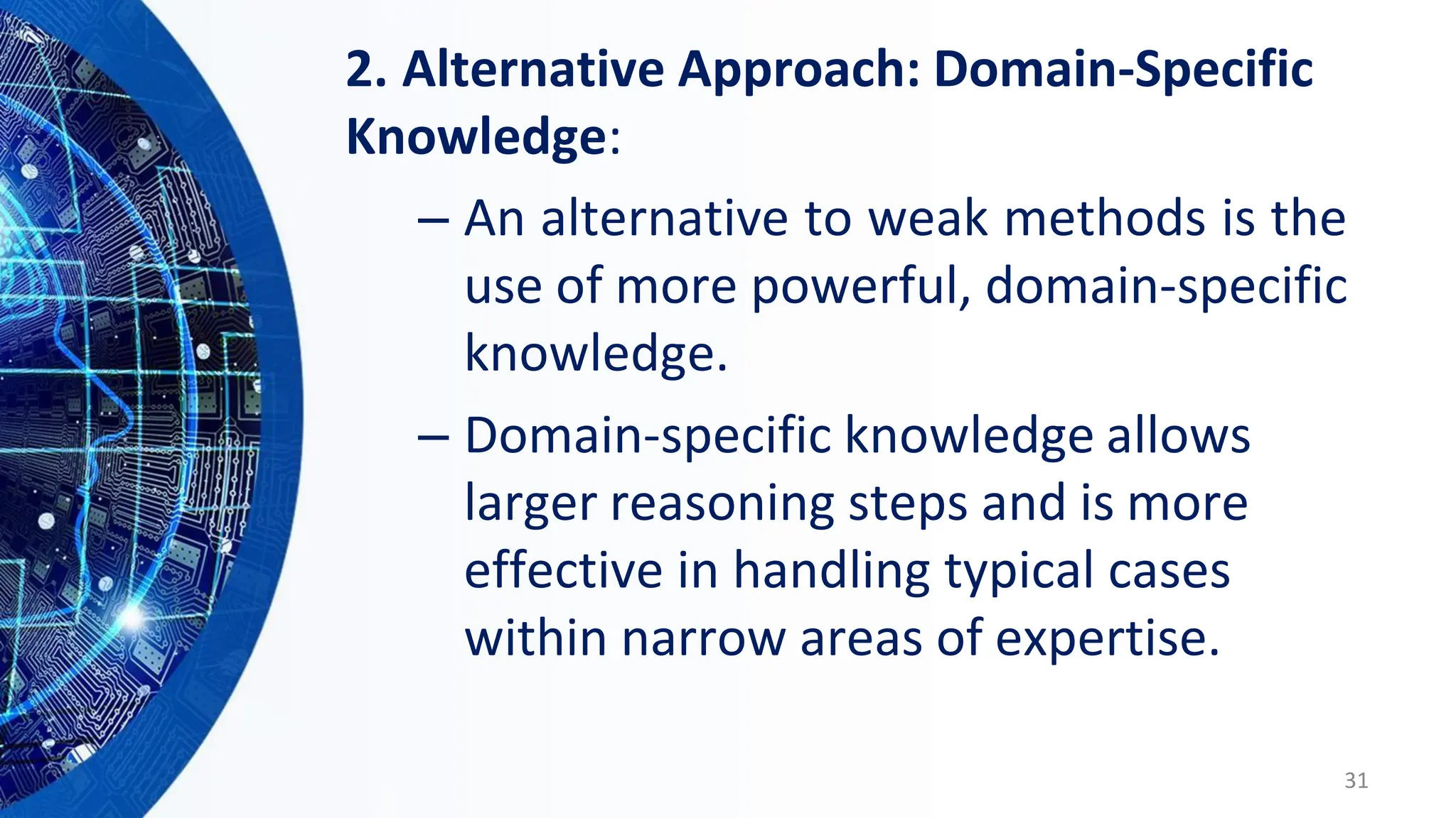 2. Alternative Approach: Domain-Specific
Knowledge:
– An alternative to weak methods is the
use of more powerful, domain-specific
knowledge.
– Domain-specific knowledge allows
larger reasoning steps and is more
effective in handling typical cases
within narrow areas of expertise.
31
 
