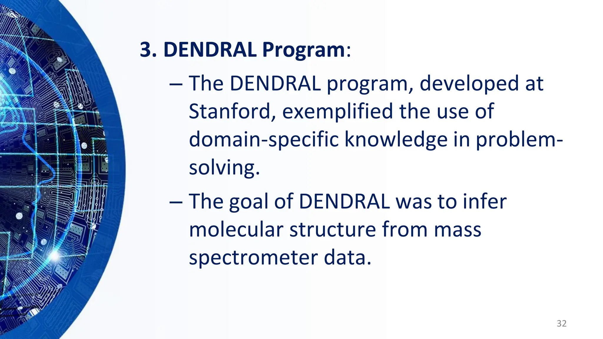 3. DENDRAL Program:
– The DENDRAL program, developed at
Stanford, exemplified the use of
domain-specific knowledge in problem-
solving.
– The goal of DENDRAL was to infer
molecular structure from mass
spectrometer data.
32
 