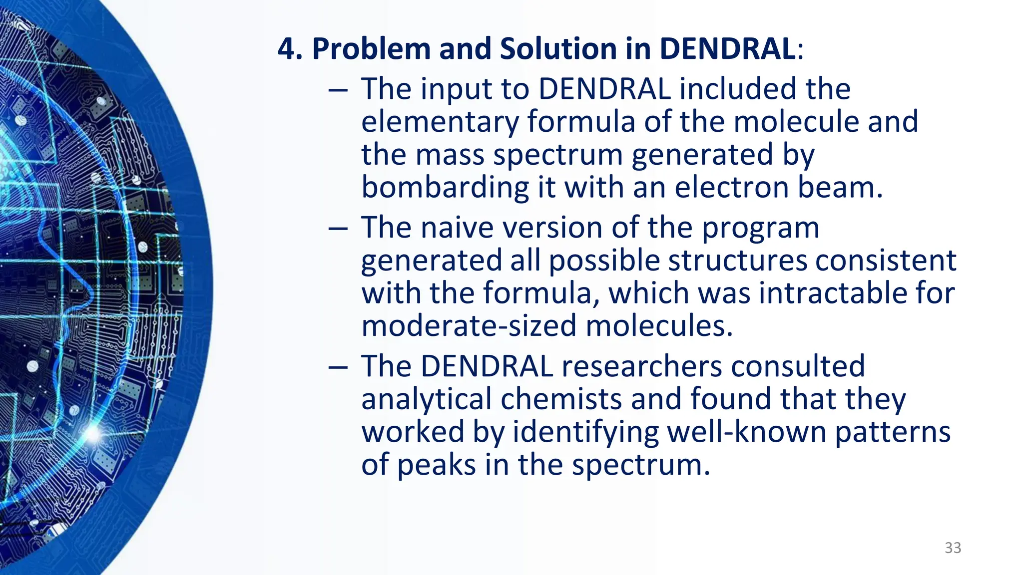 4. Problem and Solution in DENDRAL:
– The input to DENDRAL included the
elementary formula of the molecule and
the mass spectrum generated by
bombarding it with an electron beam.
– The naive version of the program
generated all possible structures consistent
with the formula, which was intractable for
moderate-sized molecules.
– The DENDRAL researchers consulted
analytical chemists and found that they
worked by identifying well-known patterns
of peaks in the spectrum.
33
 