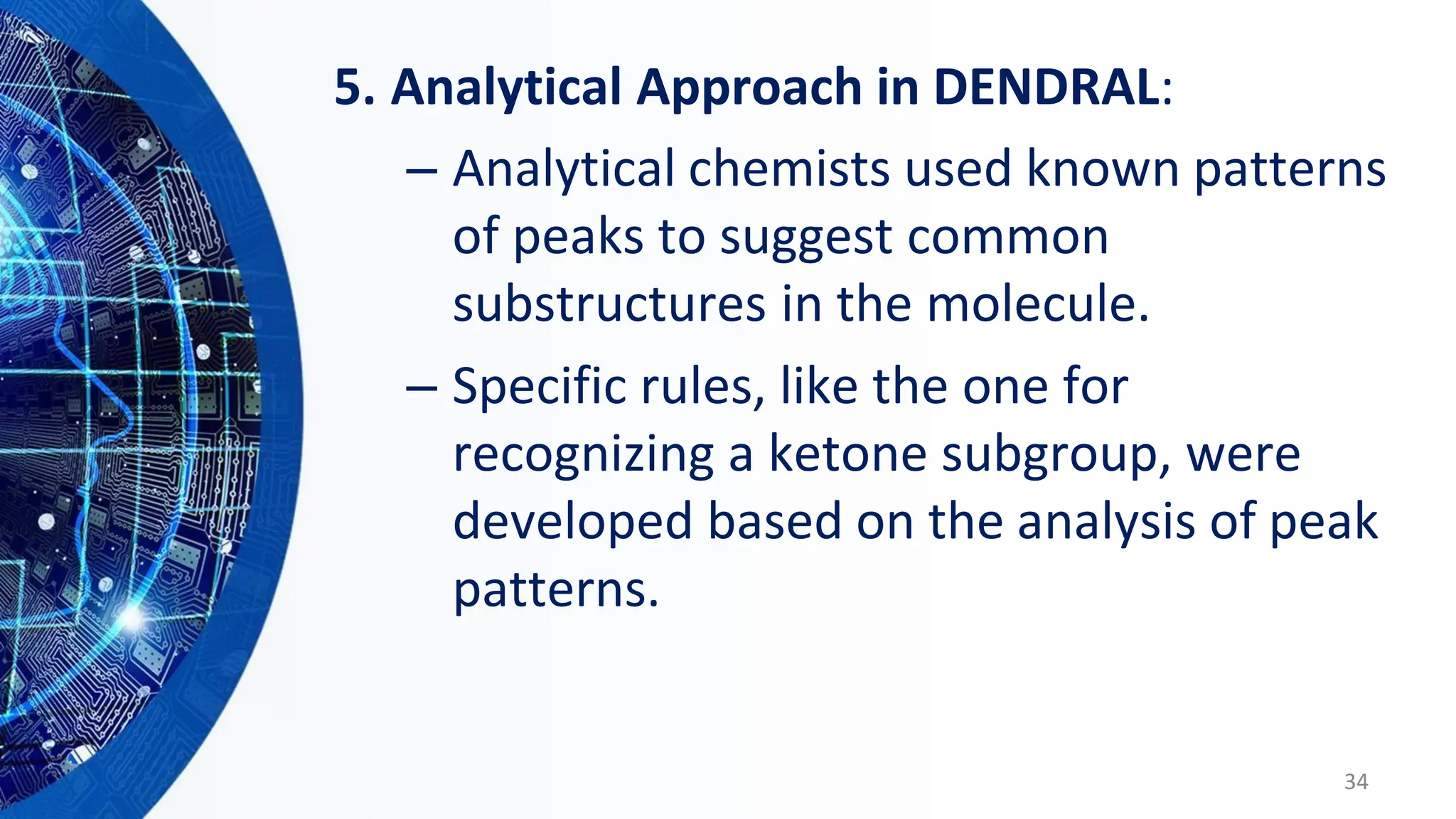 5. Analytical Approach in DENDRAL:
– Analytical chemists used known patterns
of peaks to suggest common
substructures in the molecule.
– Specific rules, like the one for
recognizing a ketone subgroup, were
developed based on the analysis of peak
patterns.
34
 