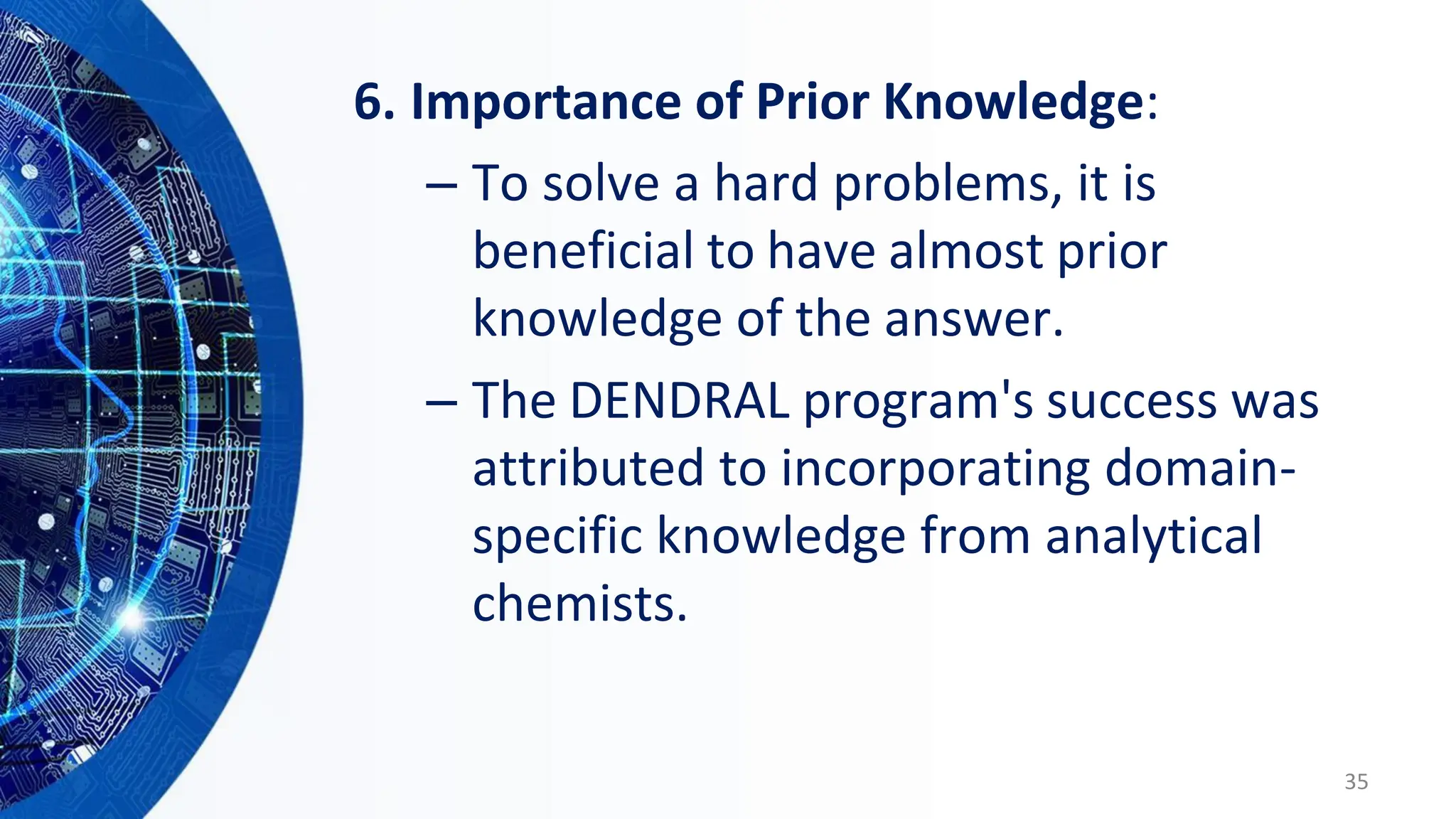 6. Importance of Prior Knowledge:
– To solve a hard problems, it is
beneficial to have almost prior
knowledge of the answer.
– The DENDRAL program's success was
attributed to incorporating domain-
specific knowledge from analytical
chemists.
35
 
