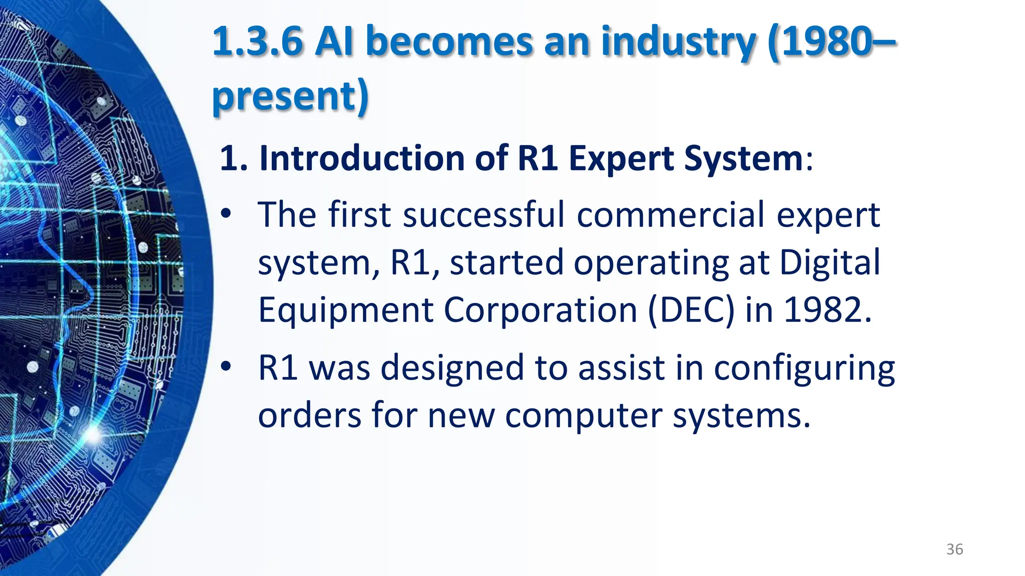 • The first successful commercial expert
system, R1, started operating at Digital
Equipment Corporation (DEC) in 1982.
• R1 was designed to assist in configuring
orders for new computer systems.
36
1.3.6 AI becomes an industry (1980–
present)
1. Introduction of R1 Expert System:
 