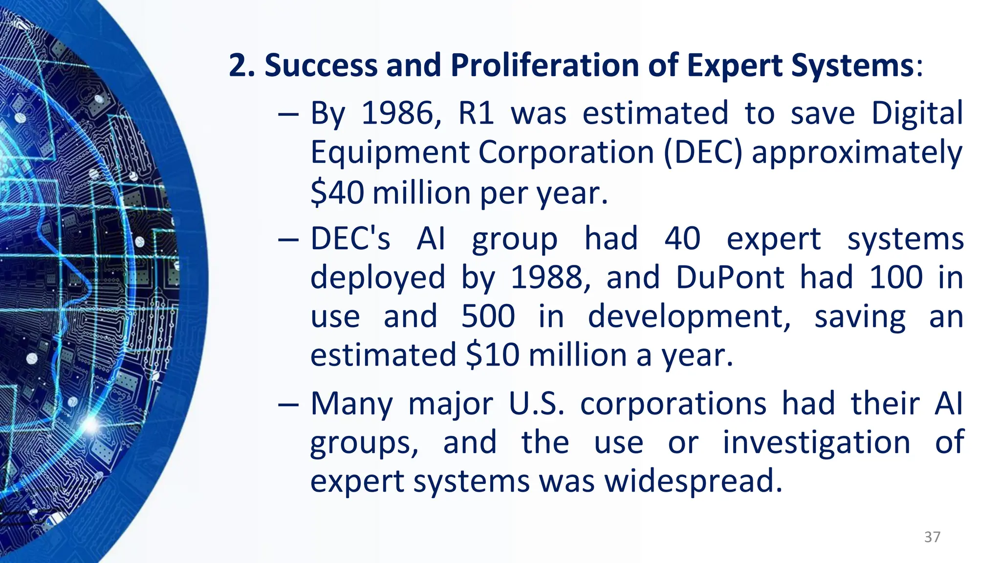 2. Success and Proliferation of Expert Systems:
– By 1986, R1 was estimated to save Digital
Equipment Corporation (DEC) approximately
$40 million per year.
– DEC's AI group had 40 expert systems
deployed by 1988, and DuPont had 100 in
use and 500 in development, saving an
estimated $10 million a year.
– Many major U.S. corporations had their AI
groups, and the use or investigation of
expert systems was widespread.
37
 