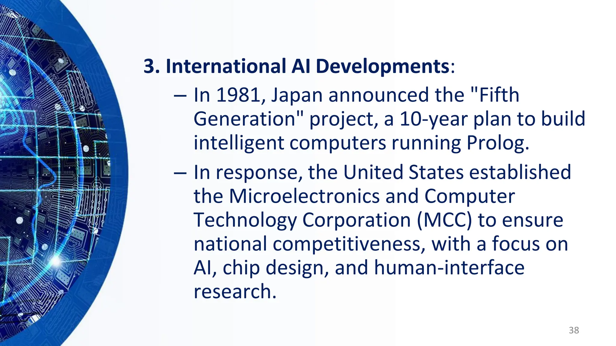 3. International AI Developments:
– In 1981, Japan announced the "Fifth
Generation" project, a 10-year plan to build
intelligent computers running Prolog.
– In response, the United States established
the Microelectronics and Computer
Technology Corporation (MCC) to ensure
national competitiveness, with a focus on
AI, chip design, and human-interface
research.
38
 