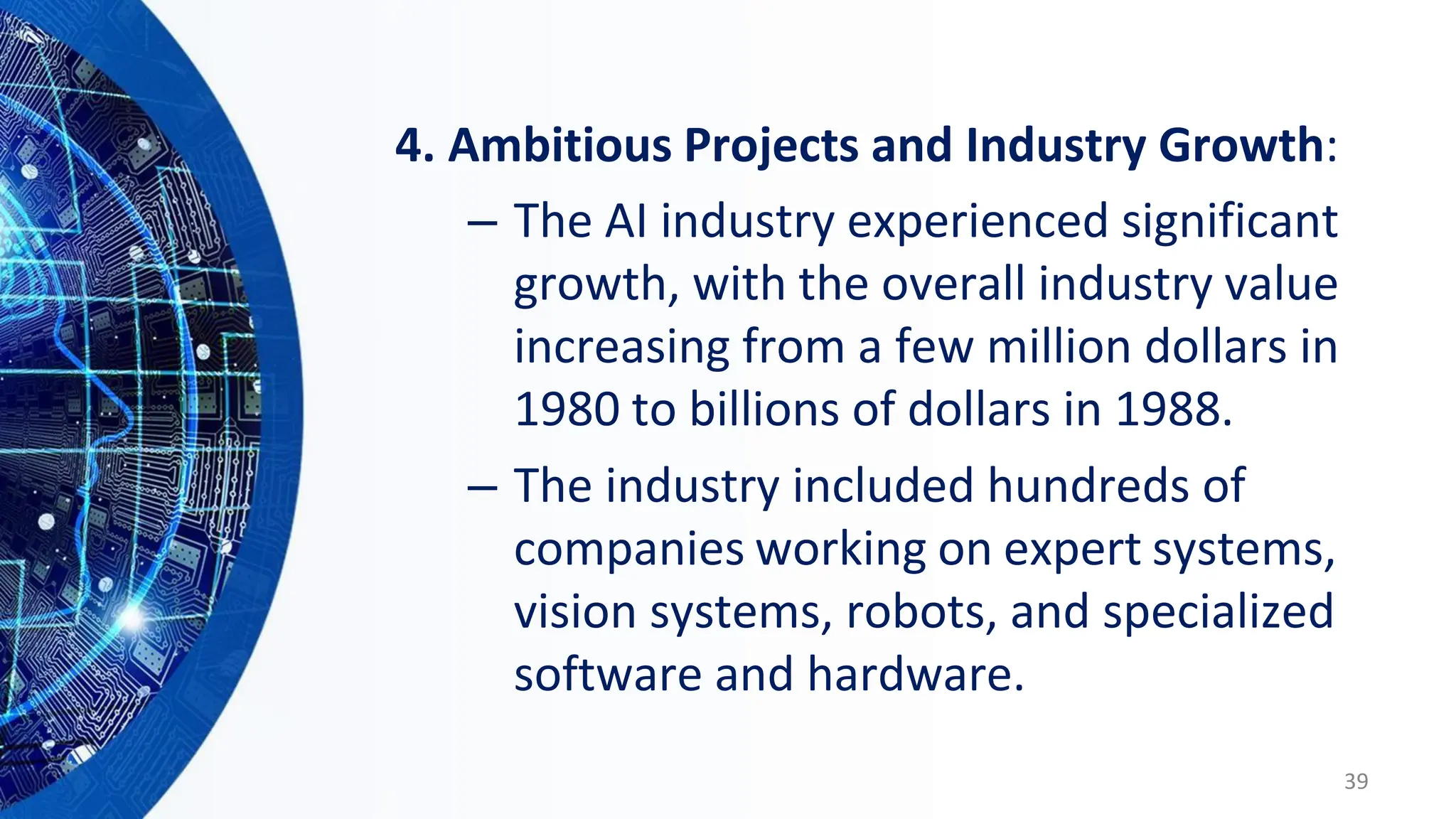 4. Ambitious Projects and Industry Growth:
– The AI industry experienced significant
growth, with the overall industry value
increasing from a few million dollars in
1980 to billions of dollars in 1988.
– The industry included hundreds of
companies working on expert systems,
vision systems, robots, and specialized
software and hardware.
39
 
