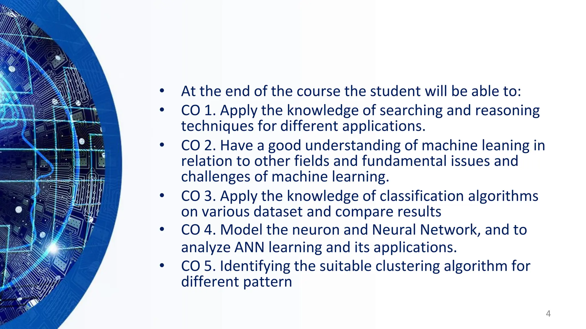 • At the end of the course the student will be able to:
• CO 1. Apply the knowledge of searching and reasoning
techniques for different applications.
• CO 2. Have a good understanding of machine leaning in
relation to other fields and fundamental issues and
challenges of machine learning.
• CO 3. Apply the knowledge of classification algorithms
on various dataset and compare results
• CO 4. Model the neuron and Neural Network, and to
analyze ANN learning and its applications.
• CO 5. Identifying the suitable clustering algorithm for
different pattern
4
 
