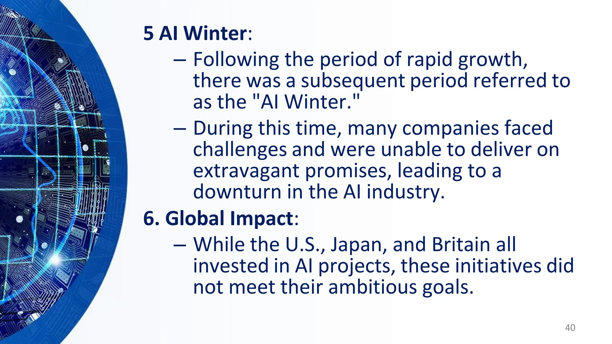 5 AI Winter:
– Following the period of rapid growth,
there was a subsequent period referred to
as the "AI Winter."
– During this time, many companies faced
challenges and were unable to deliver on
extravagant promises, leading to a
downturn in the AI industry.
6. Global Impact:
– While the U.S., Japan, and Britain all
invested in AI projects, these initiatives did
not meet their ambitious goals.
40
 