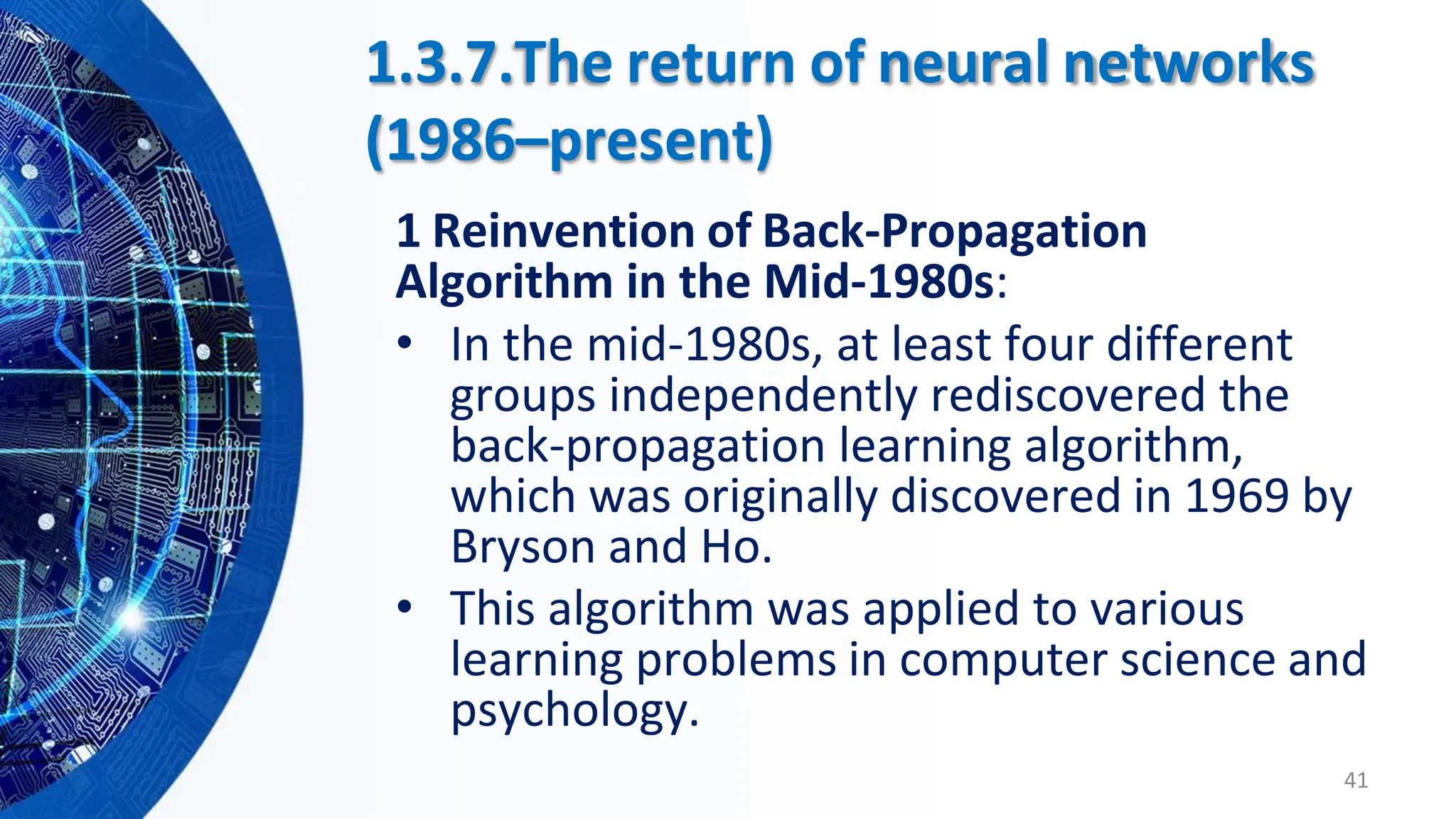 1.3.7.The return of neural networks
(1986–present)
1 Reinvention of Back-Propagation
Algorithm in the Mid-1980s:
• In the mid-1980s, at least four different
groups independently rediscovered the
back-propagation learning algorithm,
which was originally discovered in 1969 by
Bryson and Ho.
• This algorithm was applied to various
learning problems in computer science and
psychology.
41
 