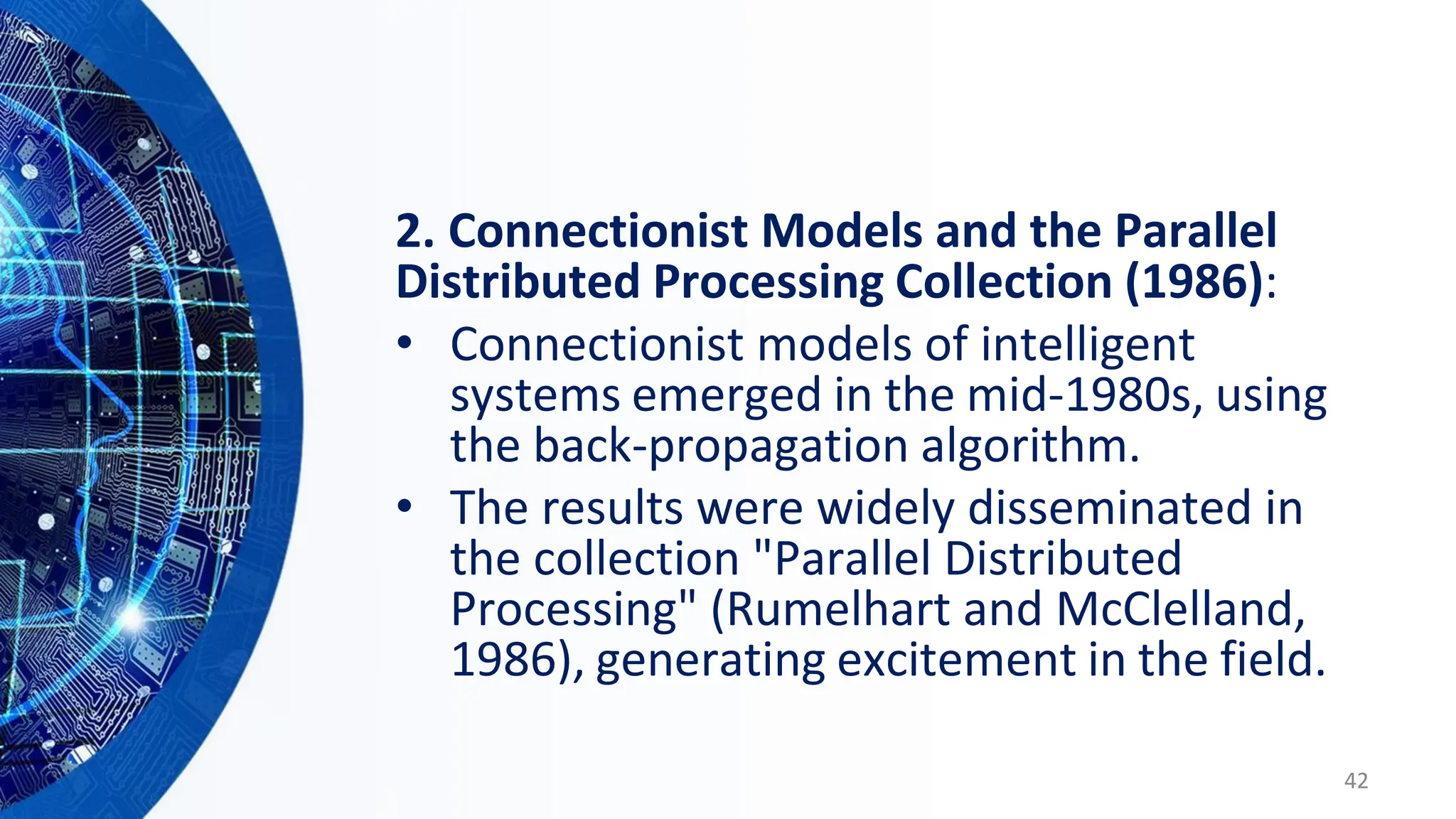 2. Connectionist Models and the Parallel
Distributed Processing Collection (1986):
• Connectionist models of intelligent
systems emerged in the mid-1980s, using
the back-propagation algorithm.
• The results were widely disseminated in
the collection "Parallel Distributed
Processing" (Rumelhart and McClelland,
1986), generating excitement in the field.
42
 