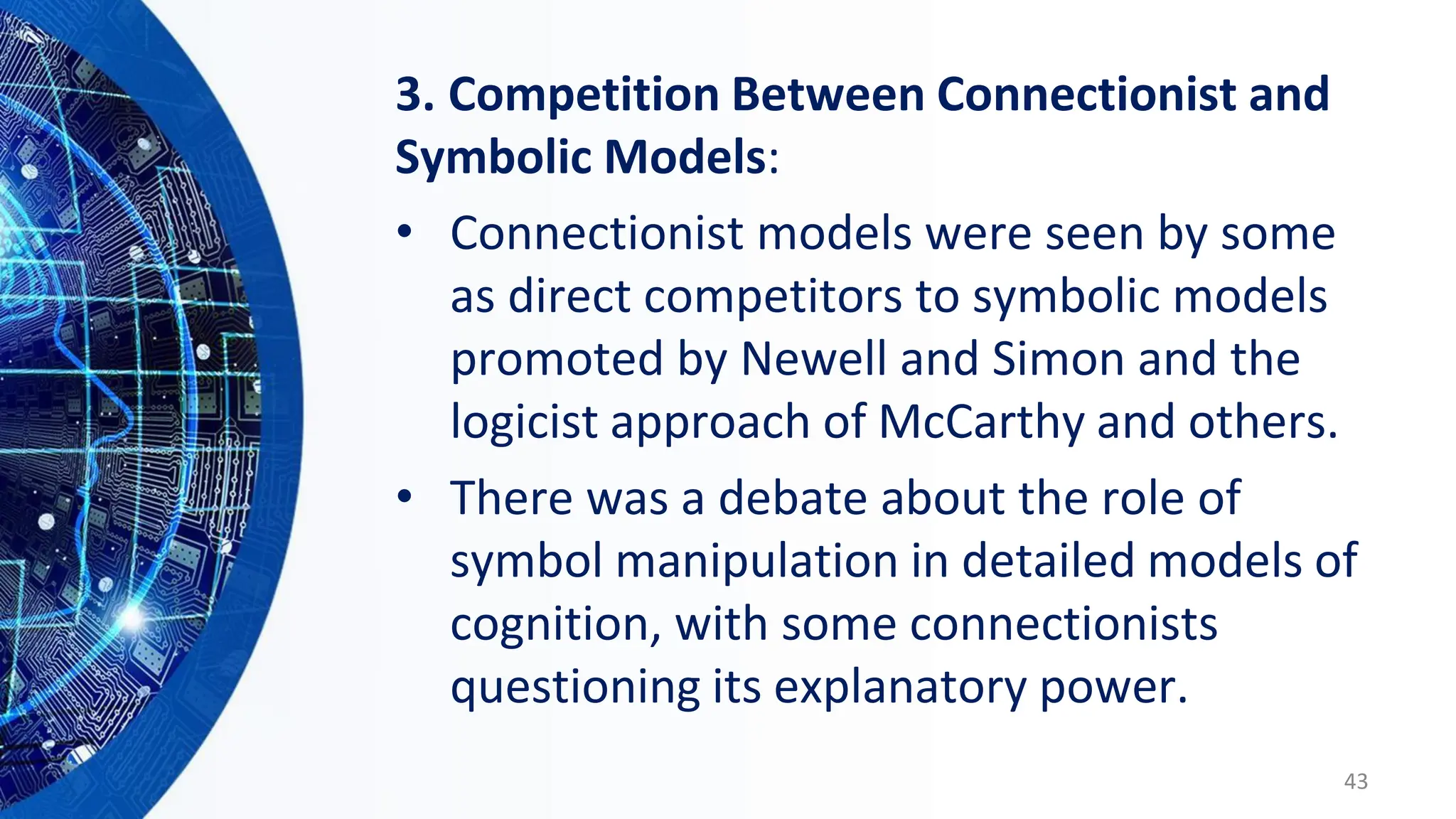 3. Competition Between Connectionist and
Symbolic Models:
• Connectionist models were seen by some
as direct competitors to symbolic models
promoted by Newell and Simon and the
logicist approach of McCarthy and others.
• There was a debate about the role of
symbol manipulation in detailed models of
cognition, with some connectionists
questioning its explanatory power.
43
 