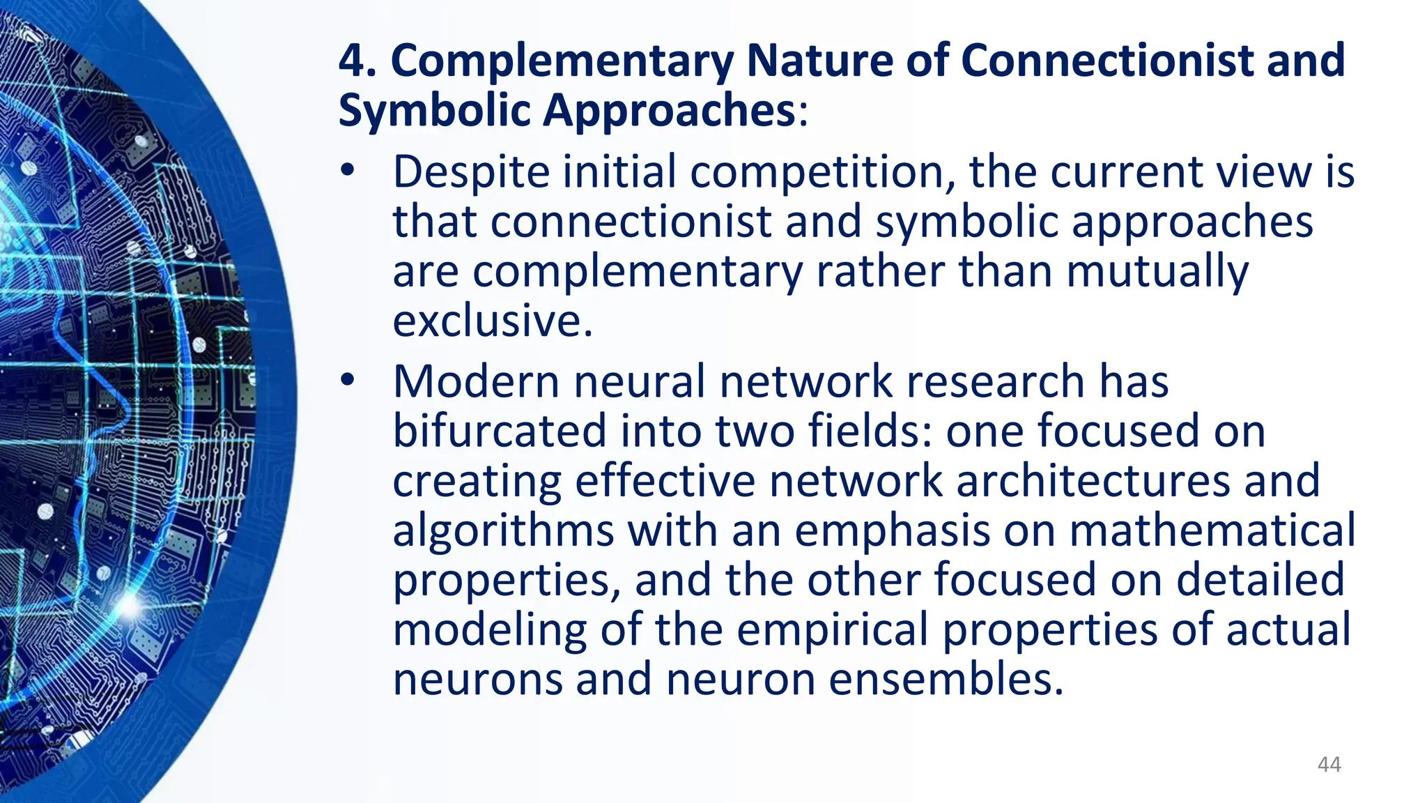 4. Complementary Nature of Connectionist and
Symbolic Approaches:
• Despite initial competition, the current view is
that connectionist and symbolic approaches
are complementary rather than mutually
exclusive.
• Modern neural network research has
bifurcated into two fields: one focused on
creating effective network architectures and
algorithms with an emphasis on mathematical
properties, and the other focused on detailed
modeling of the empirical properties of actual
neurons and neuron ensembles.
44
 