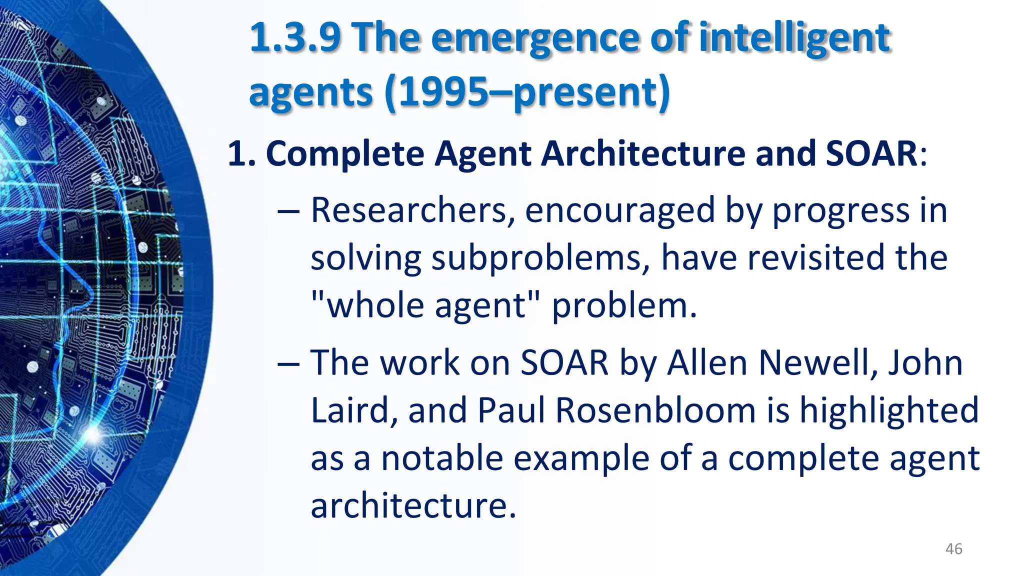 – Researchers, encouraged by progress in
solving subproblems, have revisited the
"whole agent" problem.
– The work on SOAR by Allen Newell, John
Laird, and Paul Rosenbloom is highlighted
as a notable example of a complete agent
architecture.
46
1.3.9 The emergence of intelligent
agents (1995–present)
1. Complete Agent Architecture and SOAR:
 