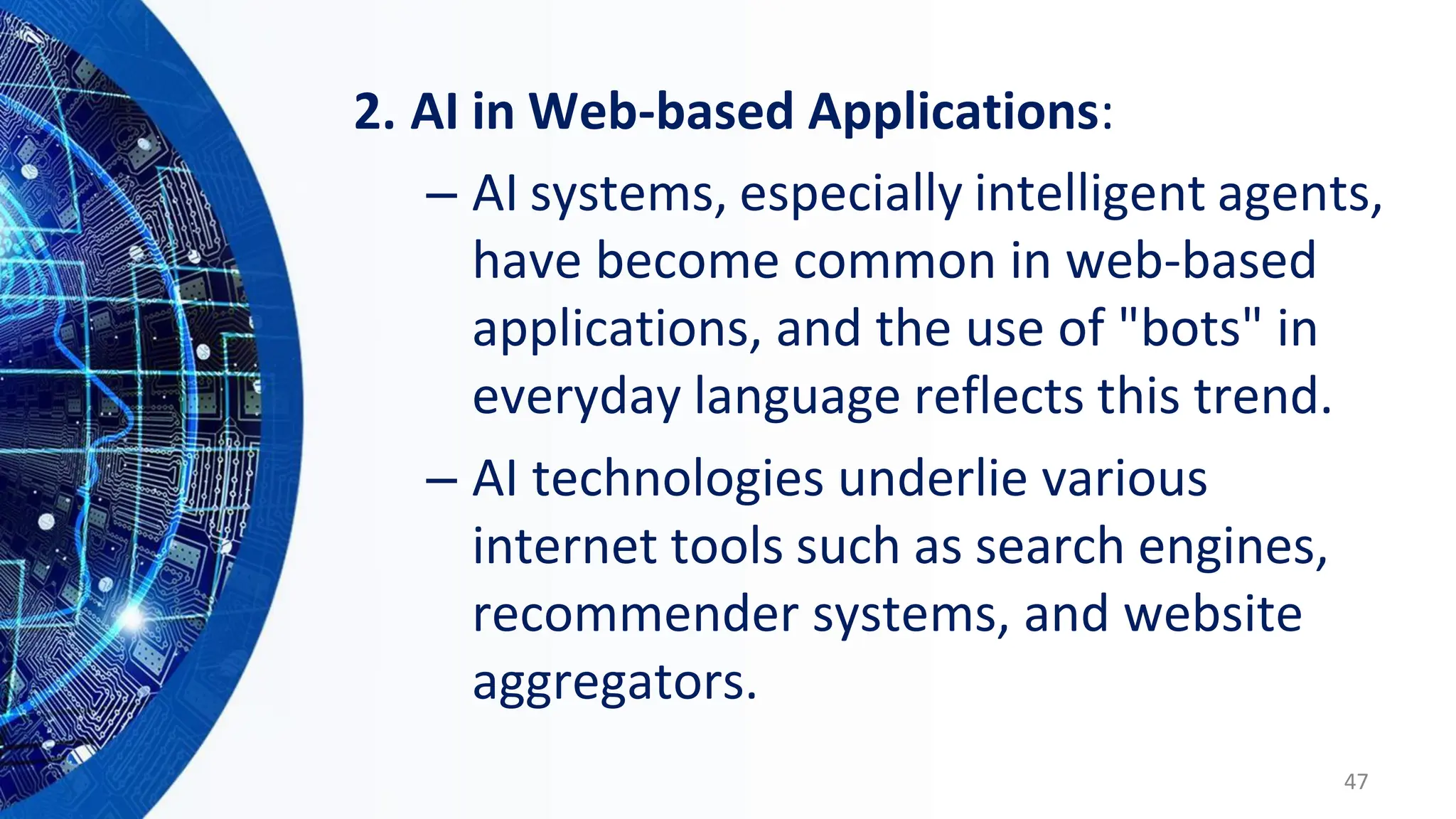 2. AI in Web-based Applications:
– AI systems, especially intelligent agents,
have become common in web-based
applications, and the use of "bots" in
everyday language reflects this trend.
– AI technologies underlie various
internet tools such as search engines,
recommender systems, and website
aggregators.
47
 
