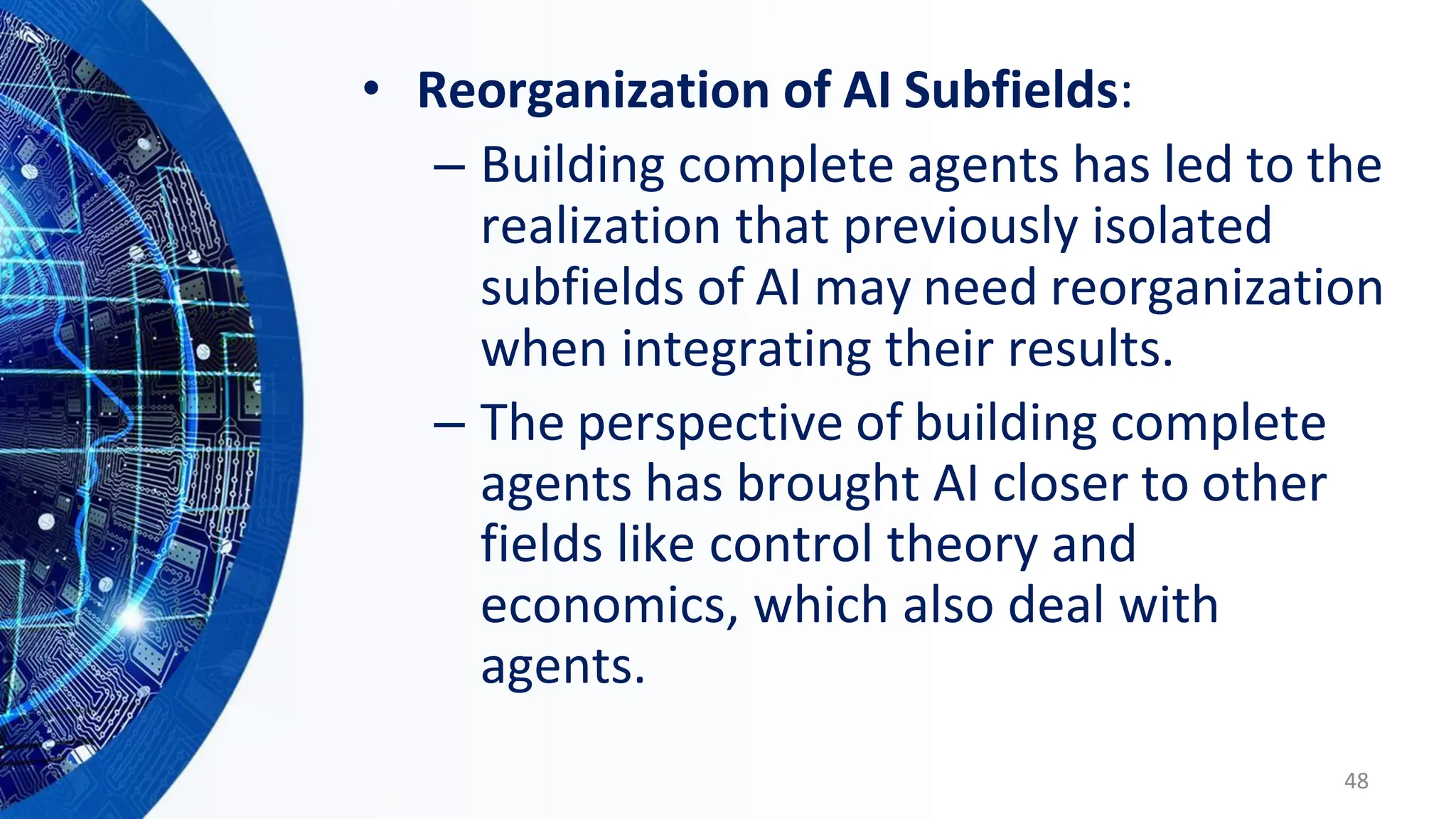 • Reorganization of AI Subfields:
– Building complete agents has led to the
realization that previously isolated
subfields of AI may need reorganization
when integrating their results.
– The perspective of building complete
agents has brought AI closer to other
fields like control theory and
economics, which also deal with
agents.
48
 