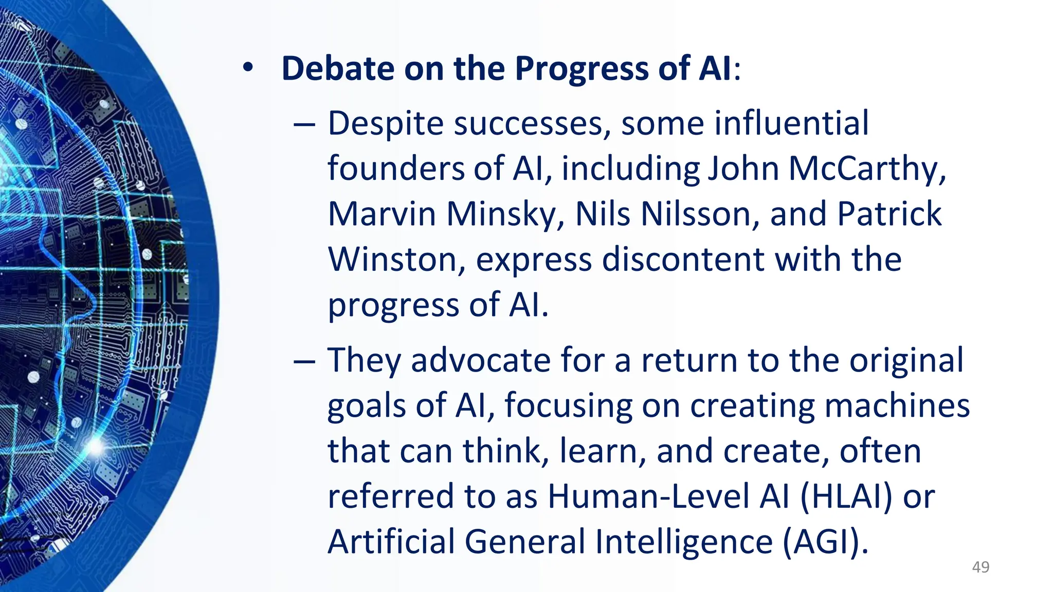 • Debate on the Progress of AI:
– Despite successes, some influential
founders of AI, including John McCarthy,
Marvin Minsky, Nils Nilsson, and Patrick
Winston, express discontent with the
progress of AI.
– They advocate for a return to the original
goals of AI, focusing on creating machines
that can think, learn, and create, often
referred to as Human-Level AI (HLAI) or
Artificial General Intelligence (AGI).
49
 