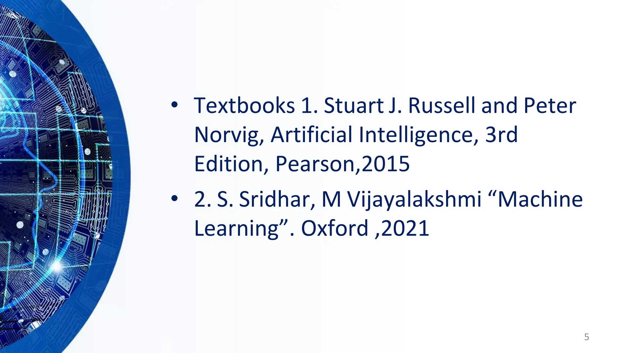 • Textbooks 1. Stuart J. Russell and Peter
Norvig, Artificial Intelligence, 3rd
Edition, Pearson,2015
• 2. S. Sridhar, M Vijayalakshmi “Machine
Learning”. Oxford ,2021
5
 