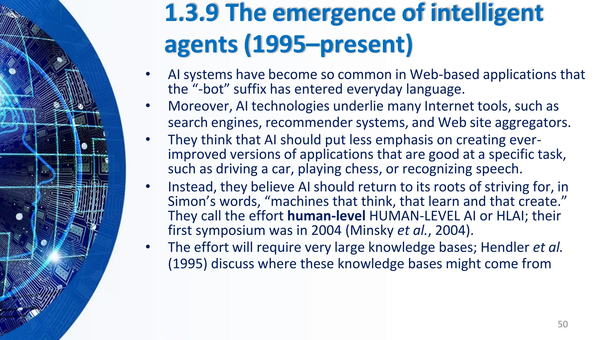 1.3.9 The emergence of intelligent
agents (1995–present)
• AI systems have become so common in Web-based applications that
the “-bot” suffix has entered everyday language.
• Moreover, AI technologies underlie many Internet tools, such as
search engines, recommender systems, and Web site aggregators.
• They think that AI should put less emphasis on creating ever-
improved versions of applications that are good at a specific task,
such as driving a car, playing chess, or recognizing speech.
• Instead, they believe AI should return to its roots of striving for, in
Simon’s words, “machines that think, that learn and that create.”
They call the effort human-level HUMAN-LEVEL AI or HLAI; their
first symposium was in 2004 (Minsky et al., 2004).
• The effort will require very large knowledge bases; Hendler et al.
(1995) discuss where these knowledge bases might come from
50
 