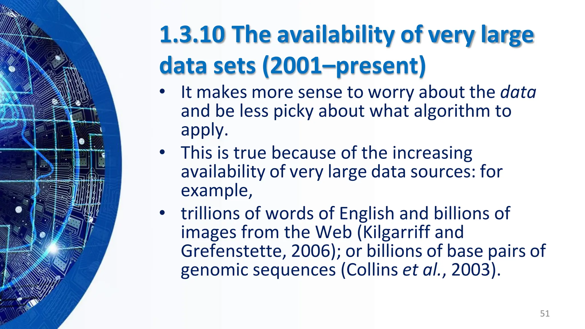1.3.10 The availability of very large
data sets (2001–present)
• It makes more sense to worry about the data
and be less picky about what algorithm to
apply.
• This is true because of the increasing
availability of very large data sources: for
example,
• trillions of words of English and billions of
images from the Web (Kilgarriff and
Grefenstette, 2006); or billions of base pairs of
genomic sequences (Collins et al., 2003).
51
 