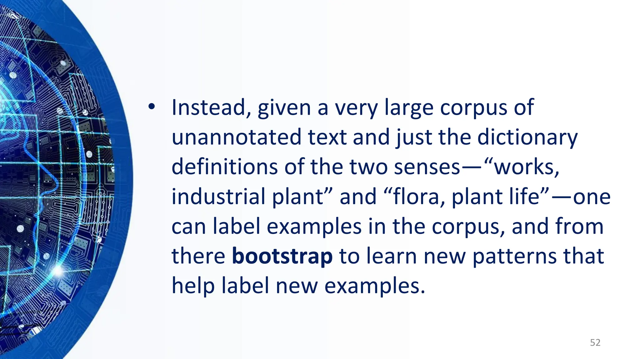 • Instead, given a very large corpus of
unannotated text and just the dictionary
definitions of the two senses—“works,
industrial plant” and “flora, plant life”—one
can label examples in the corpus, and from
there bootstrap to learn new patterns that
help label new examples.
52
 