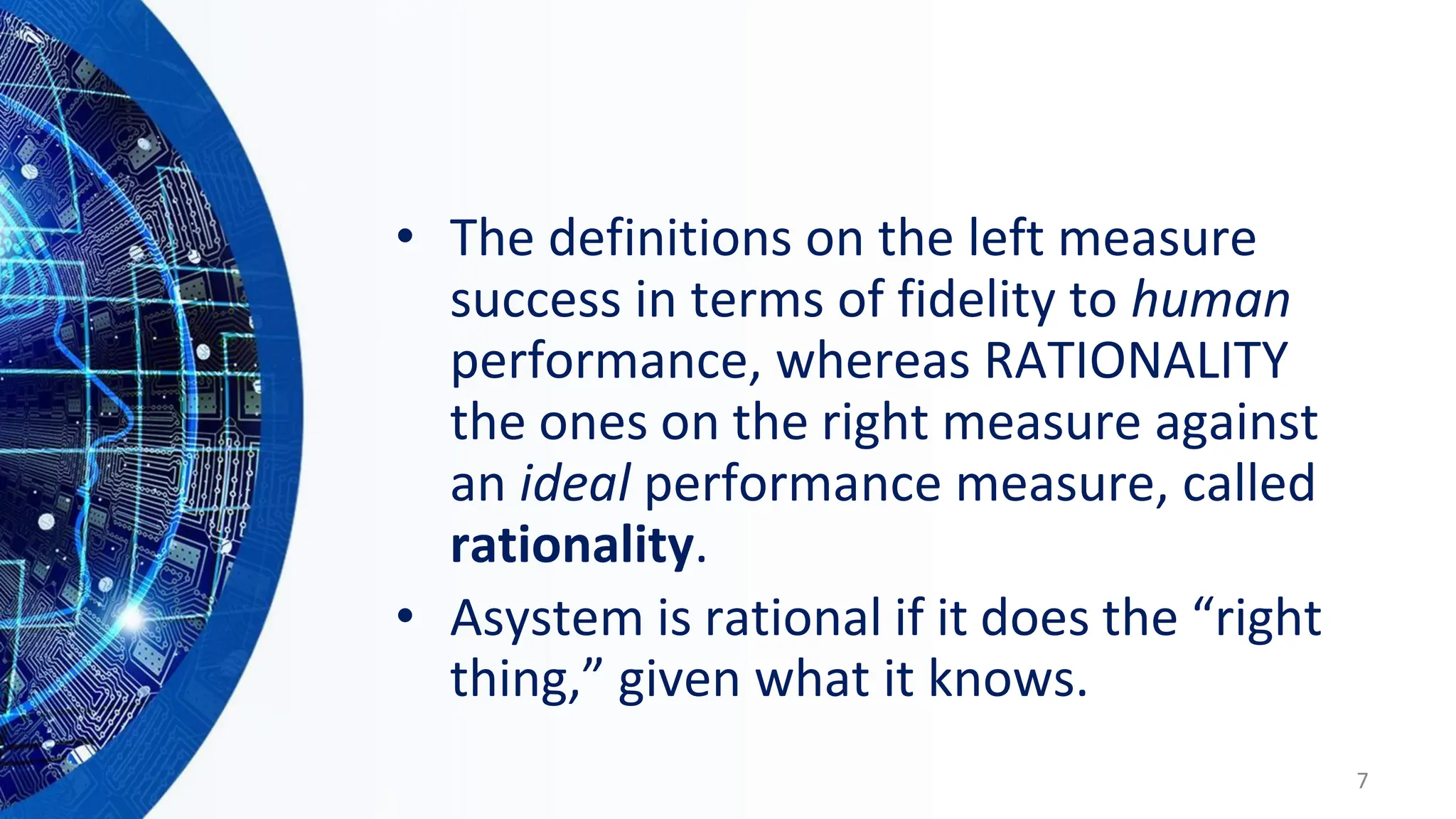 • The definitions on the left measure
success in terms of fidelity to human
performance, whereas RATIONALITY
the ones on the right measure against
an ideal performance measure, called
rationality.
• Asystem is rational if it does the “right
thing,” given what it knows.
7
 